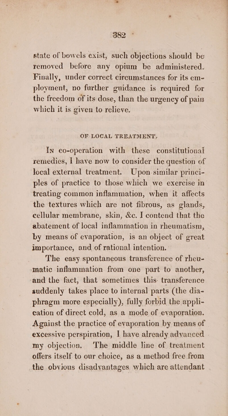 state of bowels exist, such objections should be removed before any opium be administered. Finally, under correct circumstances for its em- ployment, no further guidance is required for the freedom of its dose, than the urgency of pain which it is given to relieve. OF LOCAL TREATMENT, In co-operation with these constitutional remedies, | have now to consider the question of local external treatment. Upon similar princi- ples of practice to those which we exercise in treating common inflammation, when it affects the textures which are not fibrous, as glands, cellular membrane, skin, &amp;c. I contend that the abatement of local inflammation in rheumatism, by means of evaporation, is an object of great importance, and of rational intention. The easy spontaneous transference of rheu- matic inflammation from one part to another, ‘and the fact, that sometimes this. transference suddenly takes place to internal parts (the dia- phragm more especially), fully forbid the appli- cation of direct cold, as a mode of evaporation. Against the practice of evaporation by means of excessive perspiration, | have already advanced | my objection. The middle line of treatment offers itself to our choice, as a method free from the obvious disadvantages which are attendant