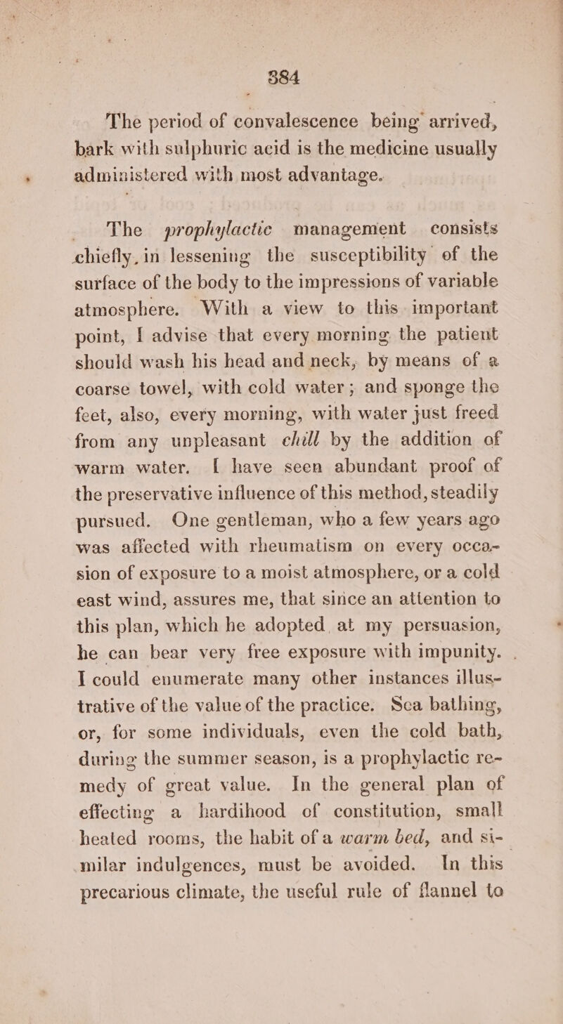The period of convalescence being’ arrived, bark with sulphuric acid is the medicine usually administered with most advantage. The prophylactic management consists chiefly, in lessening the susceptibility of the surface of the body to the impressions of variable atmosphere. With a view to this. important point, I advise that every morning the patient should wash his head and neck, by means of a coarse towel, with cold water ; and sponge the feet, also, every morning, with water just freed from any unpleasant ehill by the addition of warm water. [ have seen abundant proof of the preservative influence of this method, steadily pursued. One gentleman, who a few years ago was affected with rheumatism on every occa- sion of exposure to a moist atmosphere, or a cold east wind, assures me, that since an attention to this plan, which he adopted, at my persuasion, he can bear very free exposure with impunity. . I could enumerate many other instances illus- trative of the value of the practice. Sca bathing, or, for some individuals, even the cold bath, during the summer season, is a prophylactic re~ medy of great value. In the general plan of effecting a hardihood cf constitution, small heated rooms, the habit of a warm bed, and si- milar indulgences, must be avoided. In this” precarious climate, the useful rule of flannel to