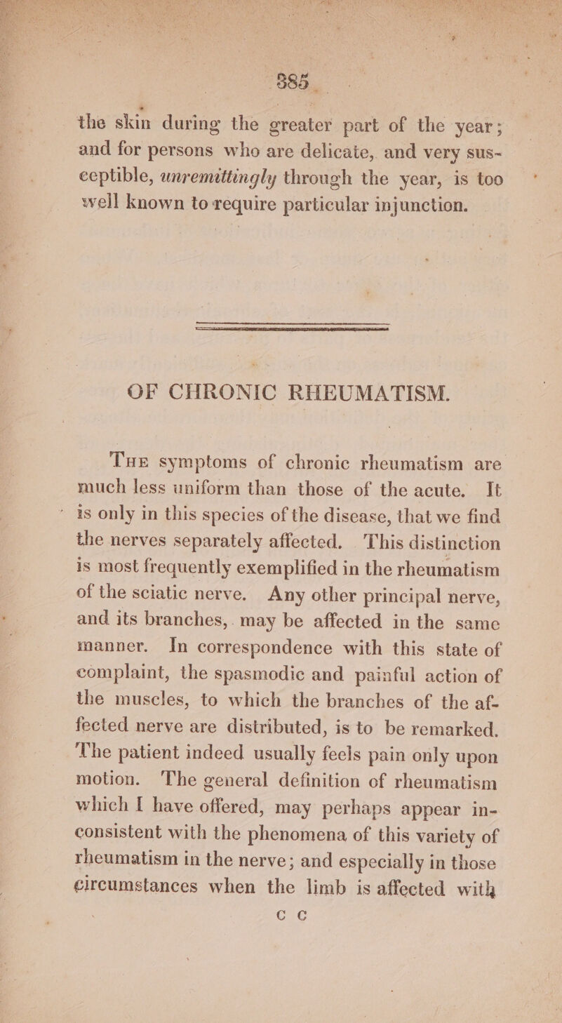7G ANNAN gc UN NI a NS pe 7885... the skin during the greater part of the year; — and for persons who are delicate, and very sus- ceptible, wnremittingly through the year, is too well known to require particular injunction. OF CHRONIC RHEUMATISM. THE symptoms of chronic rheumatism are much less uniform than those of the acute. It is only in this species of the disease, that we find the nerves separately affected. This distinction is most frequently exemplified in the rheumatism of the sciatic nerve. Any other principal nerve, and its branches, may be affected in the same manner. In correspondence with this state of complaint, the spasmodic and painful action of the muscles, to which the branches of the af- fected nerve are distributed, is to be remarked. ‘The patient indeed usually feels pain only upon motion. The general definition of rheumatism which I have offered, may perhaps appear in- consistent with the phenomena of this variety of rheumatism in the nerve; and especially in those circumstances when the limb is affected with Gc ¢
