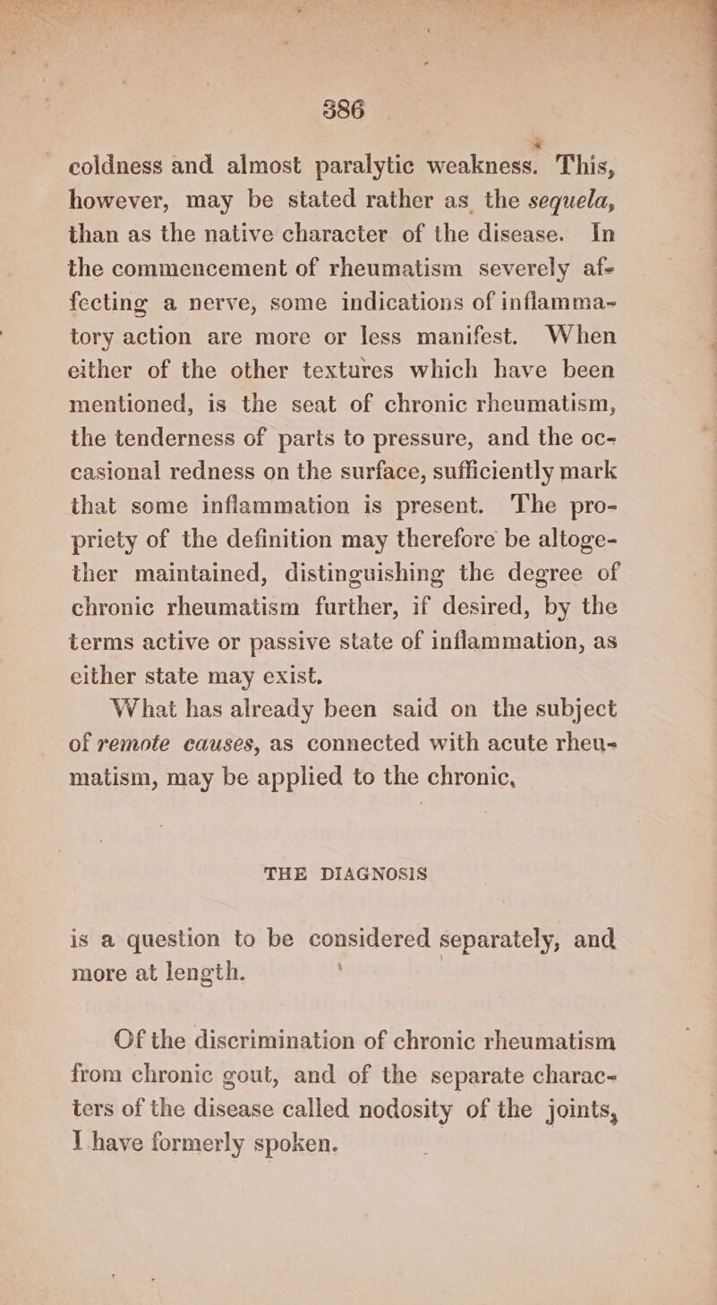 coldness and almost paralytic weakness. This, however, may be stated rather as the sequela, than as the native character of the disease. In the commencement of rheumatism severely af- fecting a nerve, some indications of inflamma- tory action are more or less manifest. When either of the other textures which have been mentioned, is the seat of chronic rheumatism, the tenderness of parts to pressure, and the oc- casional redness on the surface, sufficiently mark that some inflammation is present. The pro- priety of the definition may therefore be altoge- ther maintained, distinguishing the degree of chronic rheumatism further, if desired, by the terms active or passive state of inflammation, as either state may exist. What has already been said on the subject of remote causes, as connected with acute rheu- matism, may be applied to the chronic, THE DIAGNOSIS is a question to be considered separately, and more at length. Of the discrimination of chronic rheumatism from chronic gout, and of the separate charac- ters of the disease called nodosity of the joints, 1 have formerly spoken.