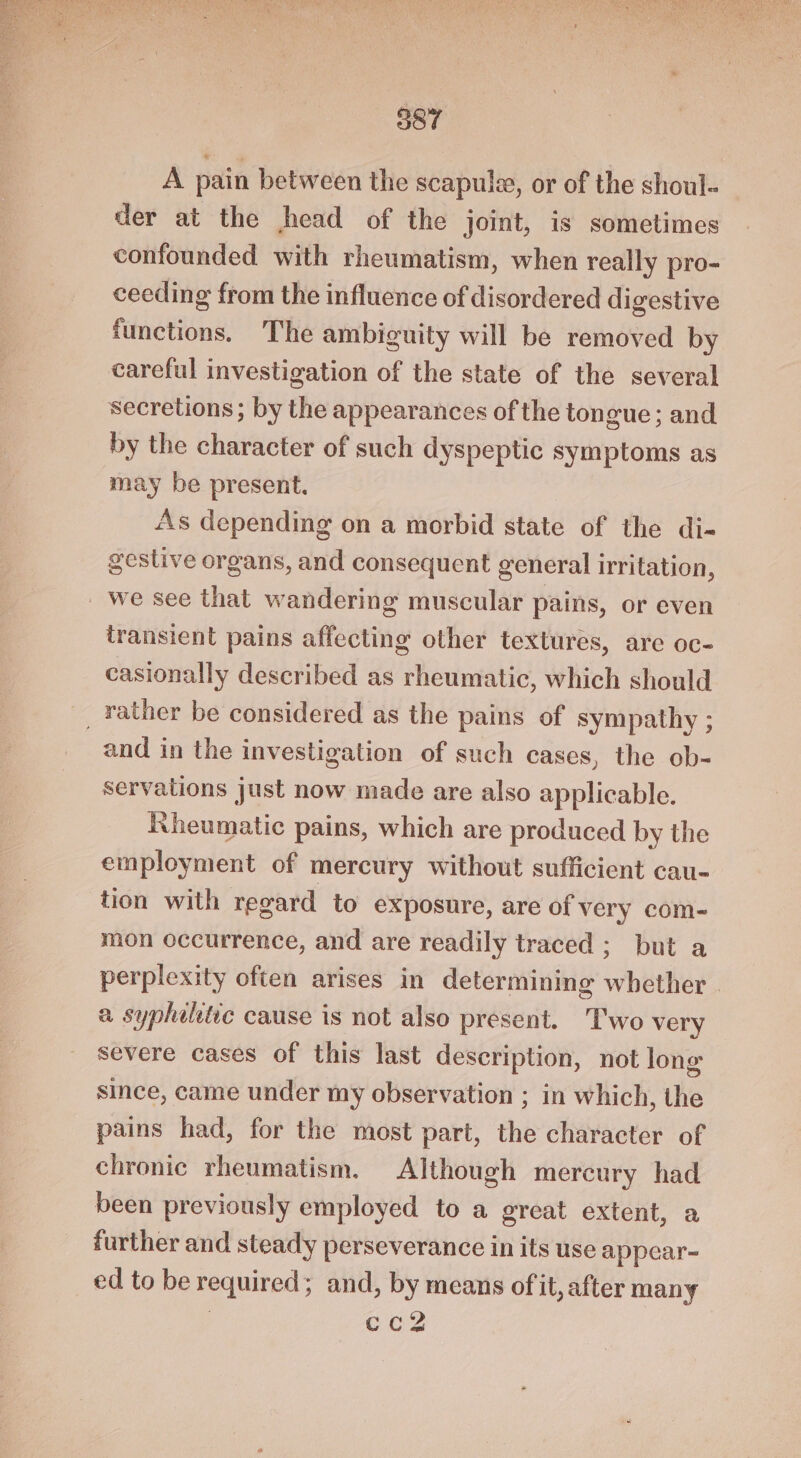 587 A pain between the scapule, or of the shoul. der at the head of the joint, is sometimes confounded with rheumatism, when really pro- ceeding from the influence of disordered digestive functions. The ambiguity will be removed by careful investigation of the state of the several secretions ; by the appearances of the tongue; and by the character of such dyspeptic symptoms as may be present. As depending on a morbid state of the di- gestive organs, and consequent general irritation, _ we see that wandering muscular pains, or even transient pains affecting other textures, are oc- casionally described as rheumatic, which should _ rather be considered as the pains of sympathy ; and in the investigation of such cases, the ob- servations just now made are also applicable. Rheumatic pains, which are produced by the employment of mercury without sufficient cau- tion with regard to exposure, are of very com- mon occurrence, and are readily traced ; but a perplexity often arises in determining whether | a sypheltie cause is not also present. Two very severe cases of this last description, not long since, came under my observation ; in which, the pains had, for the most part, the character of chronic rheumatism, Although mercury had been previously employed to a great extent, a further and steady perseverance in its use appear-~ ed to be required; and, by means of it, after many ) cc2