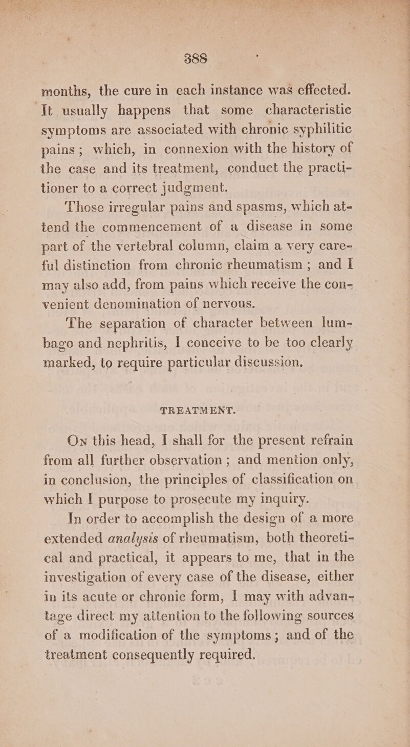 months, the cure in each instance was effected. Itt usually happens that some characteristic symptoms are associated with chronic syphilitic pains; which, in connexion with the history of the case and its treatment, conduct the practi- tioner to a correct judgment. Those irregular pains and spasms, which at- tend the commencement of a disease in some part of the vertebral column, claim a very care- ful distinction from chronic rheumatism ; and I may also add, from pains which receive the con- venient denomination of nervous. The separation of character between lum- bago and nephritis, I conceive to be too clearly marked, to require particular discussion. TREATMENT. Own this head, I shall for the present refrain from all further observation ; and mention only, in conclusion, the principles of classification on which | purpose to prosecute my Inquiry. In order to accomplish the design of a more extended analysis of rheumatism, both theoreti- cal and practical, it appears to me, that in the investigation of every case of the disease, either in its acute or chronic form, | may with advan- tage direct my attention to the following sources of a modification of the symptoms; and of the treatment consequently required.