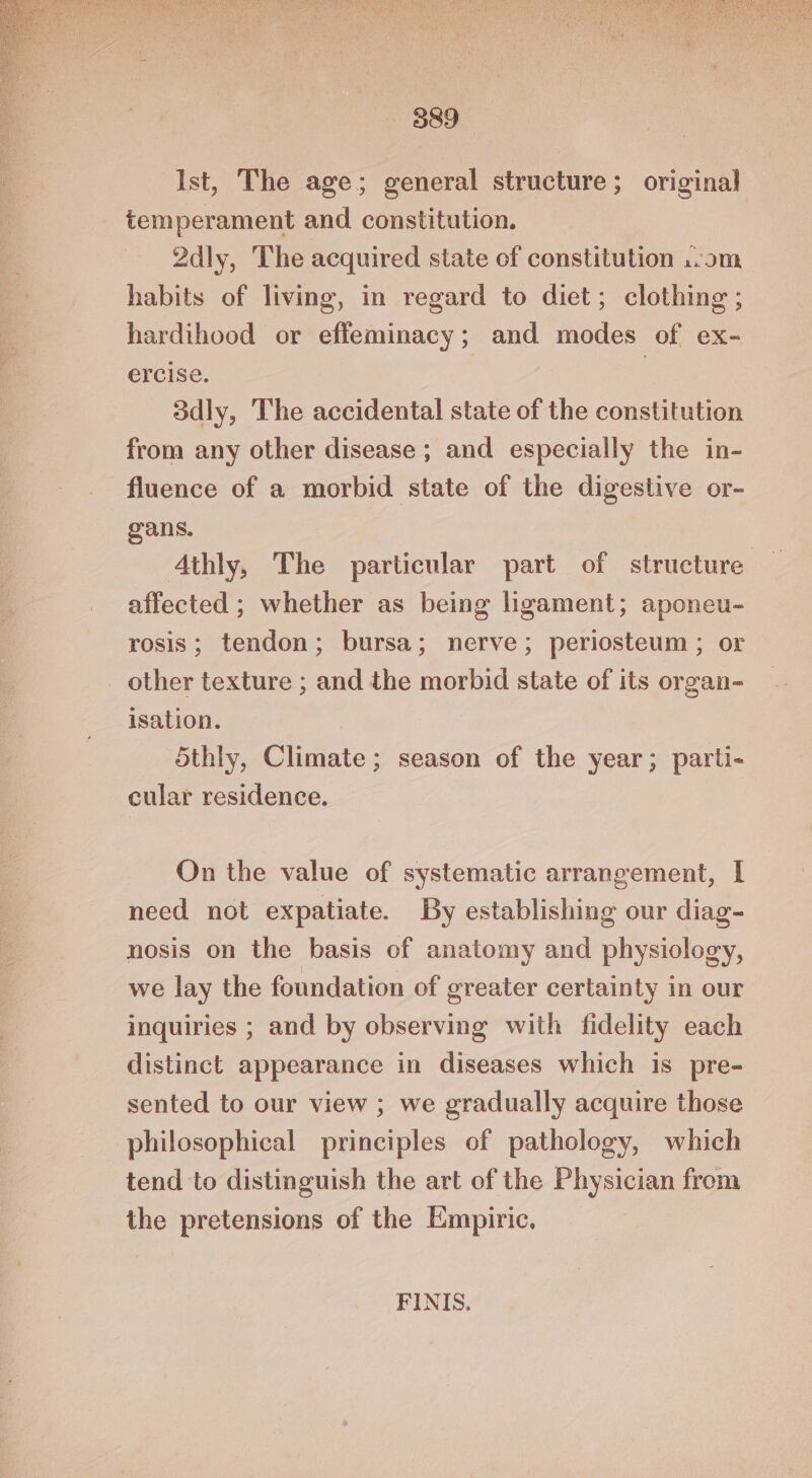 Ist, The age; general structure; original temperament and constitution. 2dly, The acquired state of constitution ..om habits of living, in regard to diet; clothing ; hardihood or effeminacy; and modes of ex- ercise. | 3dly, The accidental state of the constitution from any other disease ; and especially the in- fluence of a morbid state of the digestive or- oans. Athly, The particular part of structure affected ; whether as being ligament; aponeu- rosis; tendon; bursa; nerve; periosteum ; or other texture ; and the morbid state of its organ- isation. 5thly, Climate; season of the year; parti- cular residence. On the value of systematic arrangement, I need not expatiate. By establishing our diag- nosis on the basis of anatomy and physiology, we lay the foundation of greater certainty in our inquiries ; and by observing with fidelity each distinct appearance in diseases which is pre- sented to our view ; we gradually acquire those philosophical principles of pathology, which tend to distinguish the art of the Physician from the pretensions of the Empiric. FINIS.