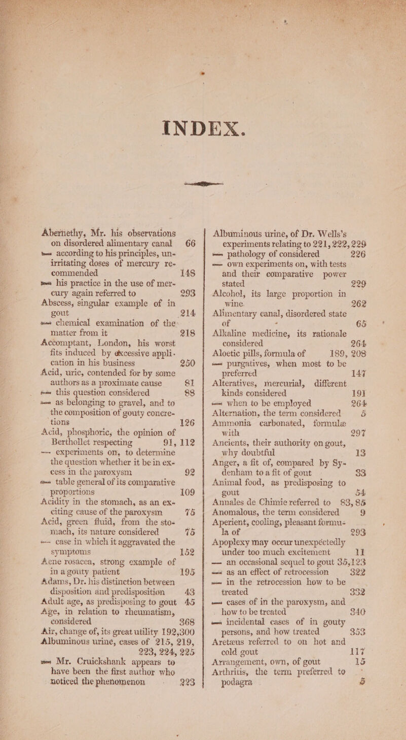 Abernethy, Mr. his observations _ on disordered alimentary canal 66 tes according to his principles, un- irritating doses of mercury re- commended. 148 tes his practice in the use of mer- cury again referred to 293 Abscess, singular example of in gout 214 #« chemical examination of the: matter from it 218 Accomptant, London, his worst fits induced by excessive appli- cation in his business 250 Acid, uric, contended for by some authors as a proximate cause SI «= this question considered 88 a as belonging to gravel, and to the composition of gouty concre- tions . 126 Acid, phosphoric, the opinion of Berthollet respecting 91, 112 ~~ experiments on, to determine the question whether it be in ex- cess in the paroxysm 92 «= table general of its comparative proportions 109 Acidity in the stomach, as an ex- citing cause of the paroxysm 75 Acid, green fluid, from the sto- mach, its nature considered 75 =— case in which it aggravated the symptoms 152 Acne rosacea, strong example of in a gouty patient 195 Adams, Dr. his distinction between disposition and predisposition 43 Adult age, as predisposing to gout 45 Age, in relation to rheumatism, considered 368 Air, change of, its great utility 192,300 Albuminous urine, cases of 215, 219, 223, 224, 225 ve Mr. Cruickshank appears to have been the first author who noticed thephenomenon . 223 Albuminous urine, of Dr. Wells’s experiments relating to 221, 222, 229 ~- pathology of considered 226 -—— own experiments on, with tests and their comparative power stated 229 Alcohol, its large proportion in wine 262 Alimentary canal, disordered state of ° 65 Alkaline medicine, its rationale considered 264 Aloetic pills, formula of 189, 208 — purgatives, when most to be preferred 147 Alteratives, mercurial, different kinds considered 191 — when to be employed 264 Alternation, the term considered ) Ammonia carbonated, formule with 297 Ancients, their authority on gout, why doubtful Anger, a fit of, compared by Sy- denham to a fit of gout 33 Animal food, as predisposing to gout 54 Annales de Chimie referred to 83,85 Anomalous, the term considered 9 Aperient, cooling, pleasant formu- la of 293 Apoplexy may occur unexpectedly under too much excitement cB — an occasional sequel to gout 35,123 = as an effect of retrocession 322 —— in the retrocession how to be treated 32 — cases of in the paroxysm, and how to be treated 340 #- incidental cases of in gouty persons, and how treated 353 Aretzus referred to on hot and cold gout M7 Arrangement, own, of gout 1S Arthritis, the term preferred to podagra 5