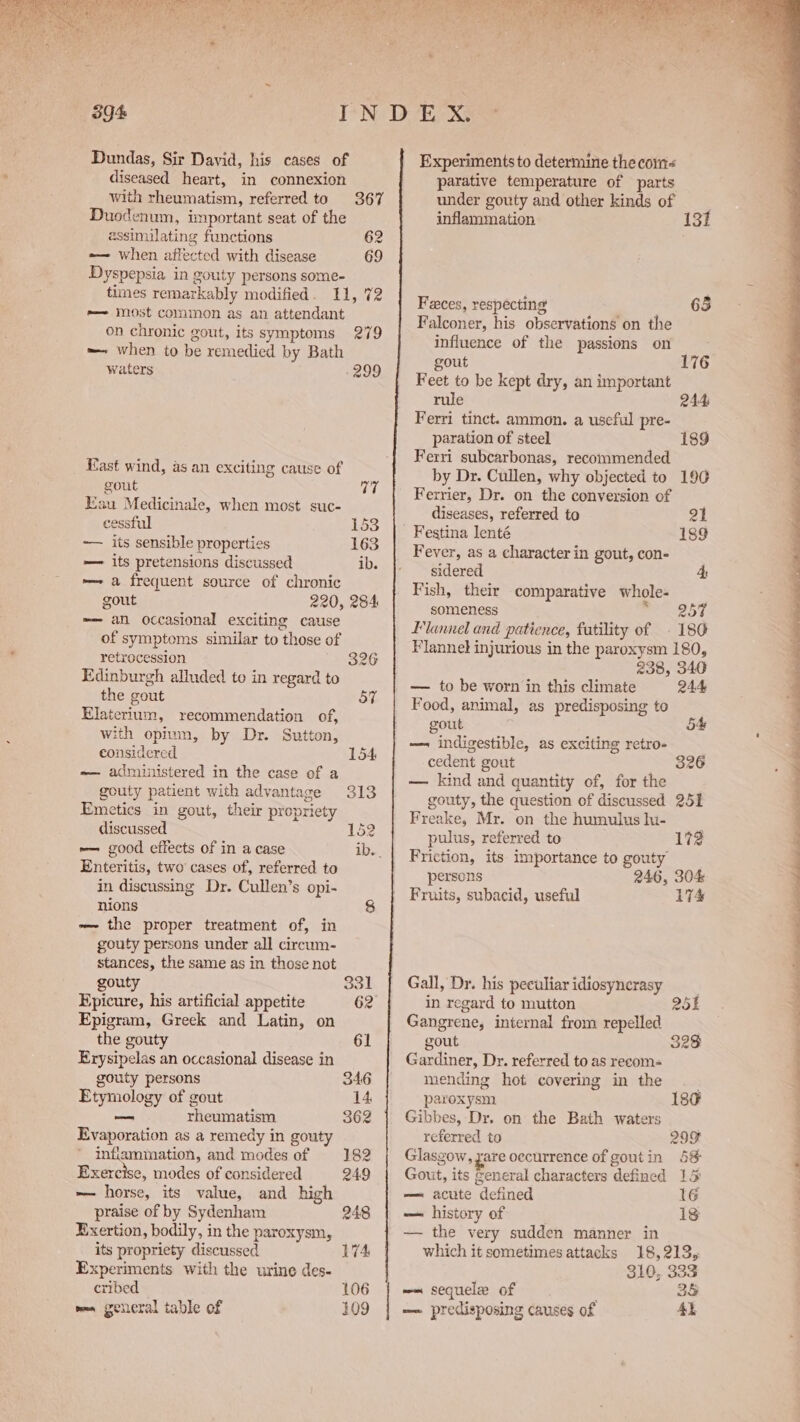 Dundas, Sir David, his cases of diseased heart, in connexion with rheumatism, referred to 367 Duodenum, important seat of the assimilating functions 62 — when affected with disease 69 Dyspepsia in gouty persons some- times remarkably modified. 11, 72 e—~ most common as an attendant on chronic gout, its symptoms 279 — when to be remedied by Bath waters -299 _ East wind, as an exciting cause of gout 77 Eau Medicinale, when most suc- cessful 153 ~— its sensible properties 163 — its pretensions discussed ib. -—~ a frequent source of chronic gout 220, 284 -— an occasional exciting cause of symptoms similar to those of retrocession 326 Edinburgh alluded to in regard to the gout 57 Hlaterium, recommendation of, with opium, by Dr. Sutton, considered 154 =— administered in the case of a gouty patient with advantage 313 Emetics in gout, their propriety discussed 152 ~— cood effects of in a case ib. Enteritis, two’ cases of, referred to in discussing Dr. Cullen’s opi- ~~ the proper treatment of, in gouty persons under all circum- stances, the same as in those not gouty 331 Epicure, his artificial appetite 62 Epigram, Greek and Latin, on the gouty 61 Erysipelas an occasional disease in gouty persons 346 Etymology of gout 14 — rheumatism 362 Evaporation as a remedy in gouty inflammation, and modes of 182 Exercise, modes of considered 249 ~ horse, its value, and high praise of by Sydenham 248 Exertion, bodily, in the paroxysm, its propriety discussed Experiments with the urine des- cribed 106 men general table of 109 Experiments to determine the com parative temperature of parts under gouty and other kinds of inflammation 131 Feces, respecting a8 GD Falconer, his observations on the influence of the passions on gout 176 Feet to be kept dry, an important rule 244 Ferri tinct. ammon. a useful pre- paration of steel 189 Ferri subcarbonas, recommended by Dr. Cullen, why objected to 196 Ferrier, Dr. on the conversion of diseases, referred to 21 - Festina lenté 189 Fever, as a character in gout, con- sidered 4 Fish, their comparative whole- someness ooiey 4y 4 Llannel and patience, fatility of 186 Flannel injurious in the paroxysm 180, 238, 340 — to be worn in this climate 244 Food, animal, as predisposing to gout 5% — indigestible, as exciting retro- . cedent gout «826 — kind and quantity of, for the gouty, the question of discussed 251 Freake, Mr. on the humulus lu- pulus, referred to 172 Friction, its importance to gouty persons 246, 304 Fruits, subacid, useful 174 Gall, Dr. his peculiar idiosyncrasy in regard to mutton 25 Gangrene, internal from repelled gout 328 Gardiner, Dy. referred to as recom- mending hot covering in the paroxysm 180 Gibbes, Dr. on the Bath waters referred to 299 Glasgow, zare occurrence of goutin 5&amp; Gout, its general characters defined 1 — acute defined 16 — history of 18 — the very sudden manner in which it sometimes attacks 18,213, 310, 333 ~~ sequele of 35 — predisposing causes of 4h  —S a> eae ee