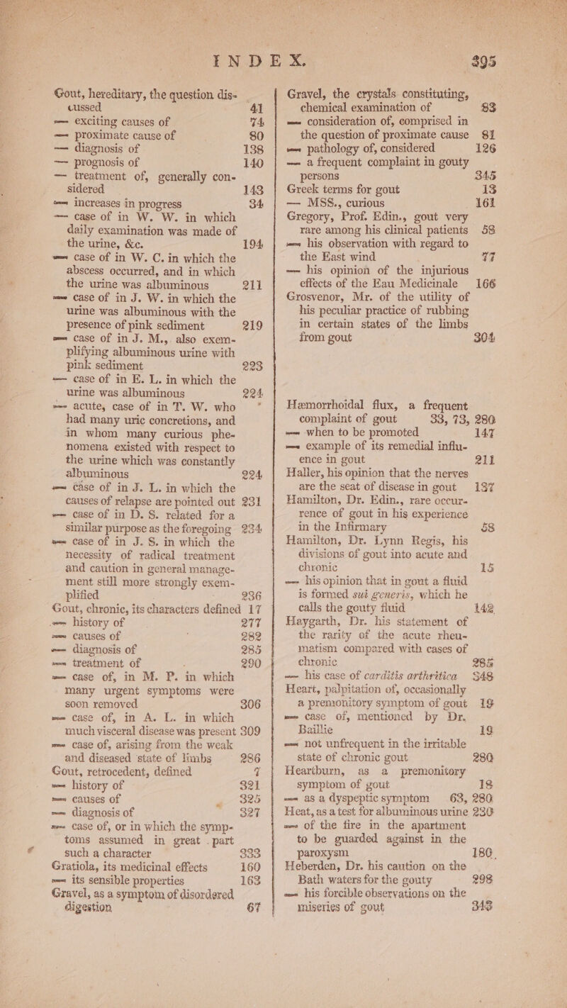 Gout, hereditary, the question dis- cussed 41 e— exciting causes of 74 — proximate cause of . 80 — diagnosis of 138 — prognosis of 140 — treatment of, generally con- sidered 143 ‘<= increases in progress 34 —- case of in W. W. in which daily examination was made of the urine, &amp;c. 194, w= case of in W. C. in which the abscess occurred, and in which the urine was albuminous eit =e case of in J. W. in which the urine was albuminous with the presence of pink sediment 219 w= case of in J. M.,. also exem~ plifying albuminous urine with pink sediment 223 =— case of in E. L. in which the urine was albuminous 224, »=- acute, case of in T. W. who had many uric concretions, and in whom many curious phe- nomena existed with respect to the urine which was constantly albuminous 224 =— case of in J. L. in which the causes of relapse are pointed out 231 =~ case of in D. S. related for a similar purpose as the foregoing 234 w= case of in J. S. in which the necessity of radical treatment and caution in general manage- ment still more strongly exem- plified 236 Gout, chronic, its characters defined 17 = history of 277 == causes of 282 -— diagnosis of 285 sem treatment of : 290 == case of, in M. P. in which many urgent symptoms were soon removed 306 w= case of, in A. L. in which much visceral disease was present 309 m= case of, arising from the weak and diseased ‘state of limbs 286 Gout, retrocedent, defined q we history of 321 mes Causes Of ~ 325 — diagnosis of 327 see case of, or In which the symp- toms assumed in great . part such a character 333 Gratiola, its medicinal effects 160 »=— its sensible properties 163 Gravel, as a symptom of disordered digestion 67 Gravel, the crystals. constituting, — chemical examination of 83 == consideration of, comprised in the question of proximate cause 81 == pathology of, considered 126 — a frequent complaint in gouty persons S45 Greek terms for gout 13 — MSS., curious 161 Gregory, Prof. Edin., gout very rare among his clinical patients 58 w= his observation with regard to the East wind 7 -- his opinion of the injurious effects of the Eau Medicinale 166 Grosvenor, Mr. of the utility of his peculiar practice of rubbin in certain states of the limbs from gout 304 Hemorrhoidal flux, a frequent complaint of gout 33, 73, 280 — when to be promoted 147, m~ example of its remedial influ- ence in gout all Haller, his opinion that the nerves are the seat of disease in gout 19% Hamilton, Dr. Edin., rare occur- rence of gout in his experience in the Infirmary 58 Hamilton, Dr. Lynn Regis, his divisions of gout into acute and chronic 15 —- his opinion that in gout a fluid is formed swt generis, which he calls the gouty fluid 142 Haygarth, Dr. his statement of the rarity of the acute rheu- matism compared with cases of chronic 288 -— his case of carditis arthritica $48 Heart, palpitation of, occasionally a premonitory symptom of gout 19 me case of, mentioned by Dr. Baillie 19 -— not unfrequent in the irritable state of chronic gout 280 Heartburn, as a premonitery symptom of gout 18 == asa dyspeptic symptom 63, 280 Heat, as a test for albuminous urine 230: =~ of the fire in the apartment to be guarded against in the paroxysm 180. Heberden, Dr. his caution on the Bath waters for the gouty 298 miseries of gout 343