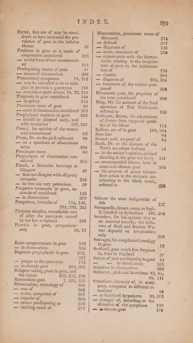 Porter, free use of may be consi- dered to have increased the pre- valence of gout in the inferior classes 57 Poultices in gout as a mode of evaporation considered 183 =— useful form of one recommend- ed 182 Predisposing causes of gout Ay e— causes of rheumatism 369 Premonitory symptoms 135.212 e-— may be remedied so as to miti- gate or prevent a paroxysm 146 -—— sometimes quite absent 18, 22, 310 Prognosis in gout considered 140 em apoplexy - 355 Proximate cause of gout 80 so cause of rheumatism considered 373 Prophylactic regimen in gout 242 -— should be adopted early, and with resolution 242, 347 Proust, his opinion of the rosacic acid controverted 83 Prout, Dr. on the pink sediment 88 -— On a specimen of albuminous urine - 4826 Proximate cause 80 Prophylaxis of rheumatism con- sidered 384 Punch, a favourite beverage at Glasgow 59 ~— does not disagree with all gouty stomachs 234 — its free use very pernicious 59 Purgative treatment in gout, ra- tionale of considered 153 = in rheumatism 379 155, 156, . 292, 293, 333 Purpura simplex, remarkable case of after the paroxysm caused Purgatives, formule of by too low a regimen 192 Pyrexia in gout, sympathetic only 16, 23 Ratio symptomatum in gout 119 — in rheumatism 376 Regimen prophylactic in gout 242, SAT — proper in the paroxysm 173 — inchroniec gout 294, 308 Relapses taking place in gout, and the causes 232, 234, 239 Retrocedent gout 4, Set, S35 Rheumatism, etymology of 361 ms seat of 362 —— acute, symptoms of 367 mem sequele of 369 == Causes predisposing to 370 Rheumatism, proximate cause of discussed 374 == defined PEE — diagnosis of | 138 — acute, treatment of 373 — experiments with the thermo- meter relating to the tempera- ture of parts in the inflamma- tion of 135 -—— chronic 385 — diagnosis of 285, 386 — treatment of, the subject post- poned i Rheumatic gout, the propriety of the term considered 288 Ring, Mr. his account of the fatal operation of Eau Medicinale referred to 166 Robinson, Bryan, his calculations of disease from supposed quali- 388 ties of the blood 11s Rollers, use of in gout 193, SO4 Rose hue S84 Rosacic acid, no proof of 85 Rush, Dr. on the diseases of the North American Indians 56 — in the author’s opinion, advised bleeding in the gout too freely 151 — recommended blisters both in acute and chronic gout 30% —— his account of gouty retroce- dent action to the stomach ter- minating in the black vomit, referred to 328 Salmon the most indigestible of fish 257 Sarsaparilla, decoct. comp. so high. ly extolled by Sydenham 191, 204 Saunders, Dr. his opinion that as an external remedy, the influ- ence of Bath and Buxton Wa- ters depends on temperature only 303 Sauvages, his complicated nosology in gout 12 Scotland, gout much tess frequent in, than in England GY f Season of year predisposing to gout 25 to rheumatism 371 Sedatives in rheumatism 380 Sediment, pink and lateritious 83, 85, 88, 141 Sensations, intensity of, in acute gout, compared in different si- tuations 29 —— as described by patients 30, 213 =~ changes of, according to the alteration af the symptoms 130 we ja chronic gout 278