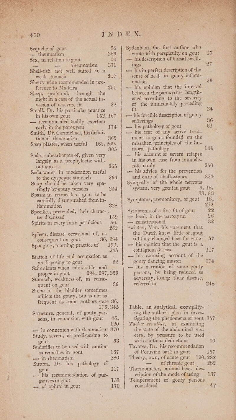 -—— rheumatism . S69 Sex, in relation to gout 50 ae pon rheumatism Syal Shell-fish not well suited to a weak stomach 207 ‘Sherry wine recommended in pre- ference to Madeira 261 Sleep, profound, through the night in a case of the actual in- vasion of a severe fit 22 Small, Dr. his particular practice in his own gout 152, 167 -— recommended bodily exertion early in the paroxysm 174 Smith, Dr. Carmichael, his defini- tion of rheumatism = 362 Soap plaster, when useful 182, 209, 305 Soda, subcarbonate of, given very largely as a prophylactic with- out success 265 Soda water in moderation useful to the dyspeptic stomach 266 Soup should be taken very spa- ringly by gouty persons 254 Spasm in retrocedent gout to be carefully distinguished from in- flammation 328 Specifics, pretended, their charac- , ter discussed 159 Spirits in every form pernicious 56, 262 Spleen, disease occasional of, as consequent on gout 36, 284 Sponging, morning practiceof ‘193, 245 Station of life and occupation as predisposing to gout 52 Stimulants when admissible and . proper in gout 294, 297, 329 Stomach, weakness of, as conse- quent on gout 36 Stone in the bladder sometimes afflicts the gouty, but is not so frequent as some authors state 36, 175, 345 Structure, general, of gouty per- sons, in connexion with gout 46, | 120 -— in connexion with rheumatism 370 Study, severe, as predisposing to gout 53 Sudorifics to be used with caution as remedies in gout 167 =~ in rheumatism 380 Sutton, Dr. his pathology of gout ii, -— his recommendation of pur- gatives in gout 153 — of opium in gout wrote with perspicuity on gout 15 — hisdescription of bursal swell- ings ay — his imperfect description of the sense of heat in gouty inflam- mation 29 — his opinion that the interval between the paroxysms length- ened according to the severity of the immediately preceding fit 34 _— his forcible description of gouty sufferings 36 — his pathology of gout 61 — his fear of any active treat- ment in gout, founded on the mistaken principles of the hu- moral pathology 144 — his account of severe relapse in his own case from immode- rate study 250 — his advice for the prevention and cure of chalk-stones 320 Sympathy of the whole nervous system, very greatin gout 5, 18, - . 33,80 Symptoms, premonitory, of gout 18, 212 Symptoms of a first fit of gout 22 — local, in the paroxysm 26 -—— constitutional ‘On Swieten, Van, his statement that the Dutch knew little of . gout till they changed beer for wine 57 — his opinion that the gout is a contagious disease Thy. — his amusing account of the gouty dancing master 174 — his narration of some gouty ‘persons, by being reduced to adversity, losing their disease, referred to 248 © ing the author’s plan in inves- tigating the phenomena of gout 357 Tactus eruditus, m examining the state of the abdominal vis- cera, by pressure to be used with cautious deductions 70 Tavares, Dr. his recommendation of Peruvian bark in gout 167 Theory, own, of acute gout 120, 282 — of chronic gout 282 Thermometer, animal heat, des- cription of the mode ofusing 137 Temperament of gouty persons considered AY