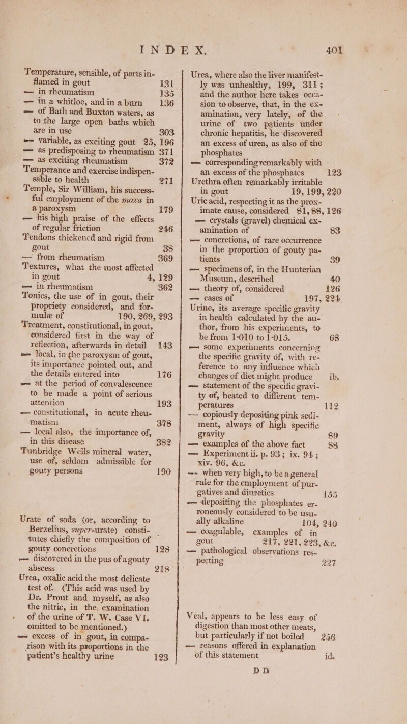 Femperature, sensible, of paris in- flamed in gout 131 —— in rheumatism’ 135 — ina whitloe, andinaburn 136 — of Bath and Buxton waters, as to the large open baths which are in use 303 =~ variable, as exciting gout 25, 196 -— as predisposing to rheumatism 371 — as exciting rheumatism 372 Temperance and exercise indispen- sable to health 271 Temple, Sir William, his success ful employment of the moxa in a paroxysm 179 _o= his high praise of the effects of regular friction 246 Tendons thickencd and rigid from gout . 35 ~—— from rheumatism 369 Textures, what the most affected in gout 4, 129 e~ in rheumatism 362 Tonics, the use of in gout, their propriety considered, and for- mule of 190, 269, 293 Treatment, constitutional, in gout, considered first in the way of reflection, afterwards in detail 143 == local, in the paroxysm of gout, its importance pointed out, and the details entered into 176 we at the period of convalescence to be made a point of serious attention 193 — constitutional, in acute rheu- matism 378 — local also, the importance of, in this disease D832 Tunbridge Wells mineral water, use of, seldom admissible for gouty persons 190 Urate of soda (or, according to Berzeltus, super-urate) consti- _ tutes chiefly the composition of gouty concretions 128 ~~ discovered in the pus of a gouty abscess 218 Urea, oxalic acid the most delicate test of. (This acid was used by Dr. Prout and myself, as also the nitric, in the, examination of the urine of T. W. Case VI. omitted to be mentioned.) =~ excess of in gout, in compa- rison with its proportions in the patient’s healthy urine 123 401 Urea, where also the liver manifest- ly was unhealthy, 199, 3115 and the author here takes occa- sion to observe, that, in the ex- amination, very lately, of the urine of two patients under chronic hepatitis, he discovered an excess of urea, as also of the phosphates — corresponding remarkably with an excess of the phosphates 123 Urethra often remarkably irritable in gout 19, 199, 220 Uric acid, respecting it as the prox- imate cause, considered 81,88, 126 —= crystals (gravel) chemical ex- amination of 83° == concretions, of rare occurrence in the proportion of gouty pa- tients — specimens of, in the Hunterian Museum, described 40 — theory of, considered 126 — cases of 197, 224 Urine, its average specific gravity in health calculated by the au- thor, from his experiments, to be from 1-010 to 1-015. 68 —— some experiments concerning the specific gravity of, with re- ference to any influence which changes of diet might produce __ ib. -—— statement of the specific gravi- ty of, heated to different tem- peratures 112 -— copiously depositing pink seci- ment, always of high specific gravity 89 —~ examples of the above fact 88 — Experimentii. p. 93; ix. 94; xiv. 96, &c. ~- when very high, to be a general rule for the employment of pur- gatives and dinretics 135 -— depositing the phosphates er. roneously considered to be usu- ally alkaline 104, 240 — coagulable, examples of in gout 217, 221, 223, &c. -—— pathological observations yes. pecting Q07 Veal, appears to be less easy of digestion than most other meats, but particularly if not boiled 2.46 -—- reasons offered in explanation of this statement id. DOD