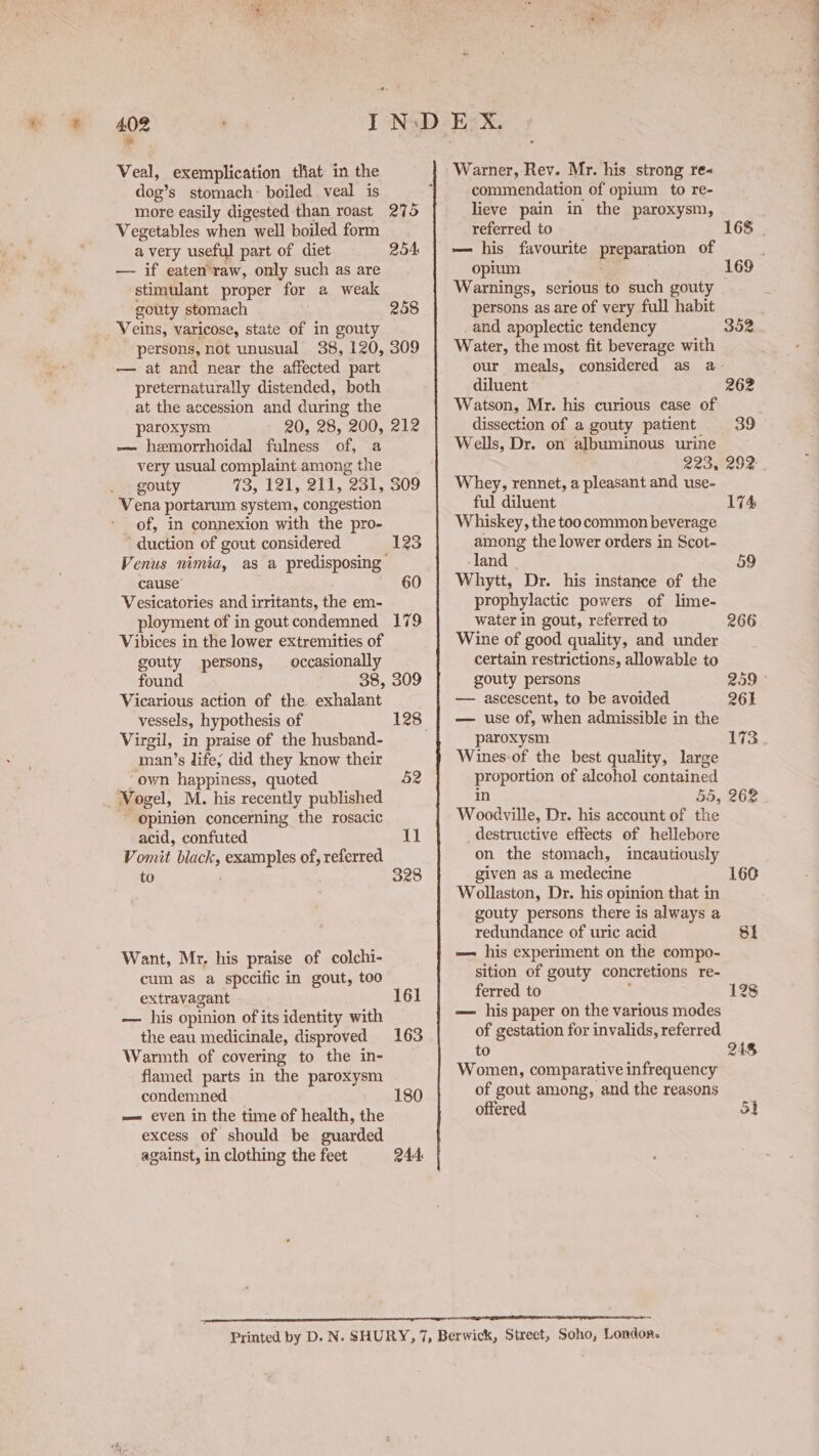 102 Veal, exemplication that im the dog’ s stomach: boiled veal is more easily digested than roast 275 Vegetables when well boiled form avery useful part of diet 254 — if eaten’raw, only such as are stimulant proper for a weak gouty stomach 258 Veins, varicose, state of in gouty persons, not unusual 38, 120, 309 — at and near the affected part preternaturally distended, both at the accession and during the paroxysm 20, 28, 200, 212 ~~ hemorrhoidal fulness of, a very usual complaint among the gouty Vena portarum system, congestion of, in connexion with the pro- ‘ duction of gout considered 123 Venus nimia, as a predisposing cause’ 60 Vesicatories and irritants, the em- ployment of in gout condemned 179 Vibices in the lower extremities of gouty persons, occasionally found 38, 309 Vicarious action of the exhalant Virgil, in praise of the husband- ‘man’s life, did they know their ~ own happiness, quoted 52 _ Vogel, M. his recently published opinien concerning the rosacic acid, confuted 11 Vomit black, examples of, referred to 328 Want, Mr. his praise of colchi- cum as a specific in gout, too extravagant 161 — his opinion of its identity with the eau medicinale, disproved 163 Warmth of covering to the in- flamed parts in the parotyen condemned 180 ——« even in the time of health, the excess of should be guarded against, in clothing the feet 244 Warner, Rev. Mr. his strong re« commendation of opium to re- lieve pain in the paroxysm, referred to 168 — his favourite meparation of opium 169 Warnings, serious to such gouty persons as are of very full habit _and apoplectic tendency 352 Water, the most fit beverage with our meals, considered as a- diluent 262 Watson, Mr. his curious case of dissection of a gouty patient 39 Wells, Dr. on albuminous urine 223, 292: Whey, rennet, a pleasant and use- ful diluent 174: Whiskey, the too common beverage among the lower orders in Scot~ land © 59 Whytt, Dr. his instance of the prophylactic powers of lime- water in gout, referred to 266 Wine of good quality, and under certain restrictions, allowable to gouty persons 259 — ascescent, to be avoided 261 — use of, when admissible in the paroxysm 173. Wines-of the best quality, large proportion of alcohol contained in 55, 262 Woodville, Dr. his account of the destructive effects of hellebore on the stomach, incautiously given as a medecine 160 Wollaston, Dr. his opinion that in gouty persons there is always a redundance of uric acid 81 — his experiment on the compo- sition of gouty concretions re- ferred to 128 — his paper on the various modes of gestation for invalids, referred to 248 Women, comparative infrequency of gout among, and the reasons offered 5}