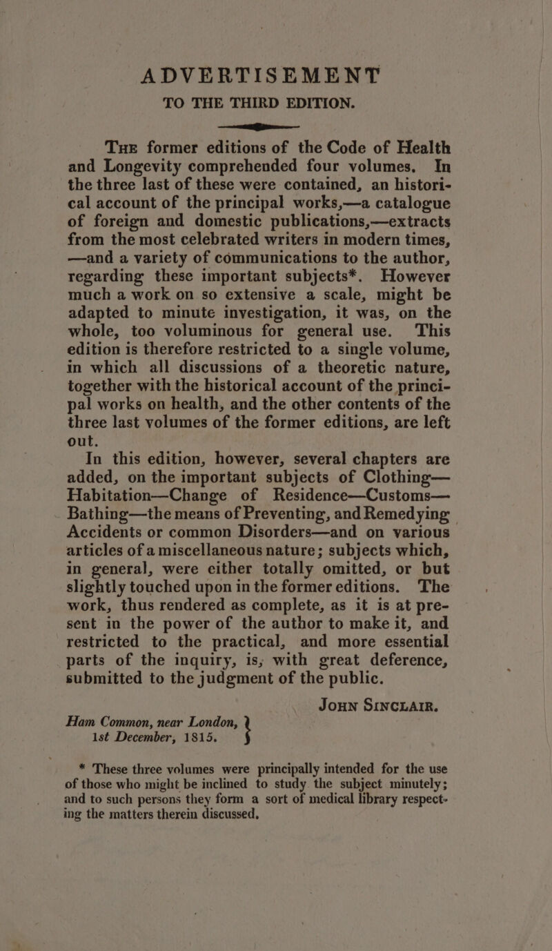 ADVERTISEMENT TO THE THIRD EDITION. see Tue former editions of the Code of Health and Longevity comprehended four volumes, In the three last of these were contained, an histori- cal account of the principal works,—a catalogue of foreign and domestic publications,—extracts from the most celebrated writers in modern times, —and a variety of communications to the author, regarding these important subjects*. However much a work on so extensive a scale, might be adapted to minute investigation, it was, on the whole, too voluminous for general use. This edition is therefore restricted to a single volume, in which all discussions of a theoretic nature, together with the historical account of the princi- pal works on health, and the other contents of the three last volumes of the former editions, are left out. In this edition, however, several chapters are added, on the important subjects of Clothing— Habitation—Change of Residence—Customs— Bathing—the means of Preventing, and Remedying | Accidents or common Disorders—and on various articles of a miscellaneous nature; subjects which, in general, were either totally omitted, or but slightly touched upon in the former editions. The work, thus rendered as complete, as it is at pre- sent in the power of the author to make it, and restricted to the practical, and more essential parts of the inquiry, is; with great deference, submitted to the judgment of the public. Joun SINCLAIR. Ham Common, near London, 1st December, 1815. * These three volumes were principally intended for the use of those who might be inclined to study the subject minutely; and to such persons they form a sort of medical library respect- ing the matters therein discussed,