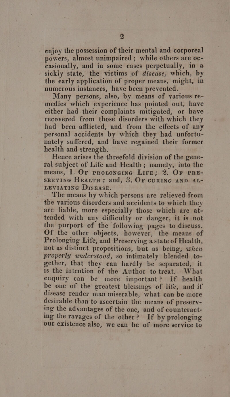 enjoy the possession of their mental and corporeal powers, almost unimpaired ; while others are oc- casionally, and in some cases perpetually, in a sickly state, the victims of disease, which, by the early application of proper means, might, in numerous instances, have been prevented. Many persons, also, by means of various re- medies which experience has pointed out, have either had their complaints mitigated, or have recovered from those disorders with which they had been afflicted, and from the effects of any personal accidents by which tbey had unfortu- nately suffered, and have regained their former health and strength. Hence arises the threefold division of the gene- ral subject of Life and Health; namely, into the means, |. Or protoneine Lire; 8. Or PRE- SERVING Heatra; and, 3. Or cuRING AND AL- LEVIATING DisEAsE. The means by which persons are relieved from the various disorders and accidents to which they are liable, more especially those which are at- tended with any difficulty or danger, it is not the purport of the following pages to discuss. Of the other objects, however, the means of Prolonging Life. and Preserving a state of Health, not as distinct propositions, but as being, when properly understood, so mtimately blended to- gether, that they can hardly be separated, it is the intention of the Author to treat. What enquiry can be more important? If heaith be one of the greatest blessings of life, and if disease render man miserable, what can be more desirable than to ascertain the means of presery- ing the advantages of the one, and of counteract- ing the ravages of the other? If by prolonging our existence also, we can be of more service to