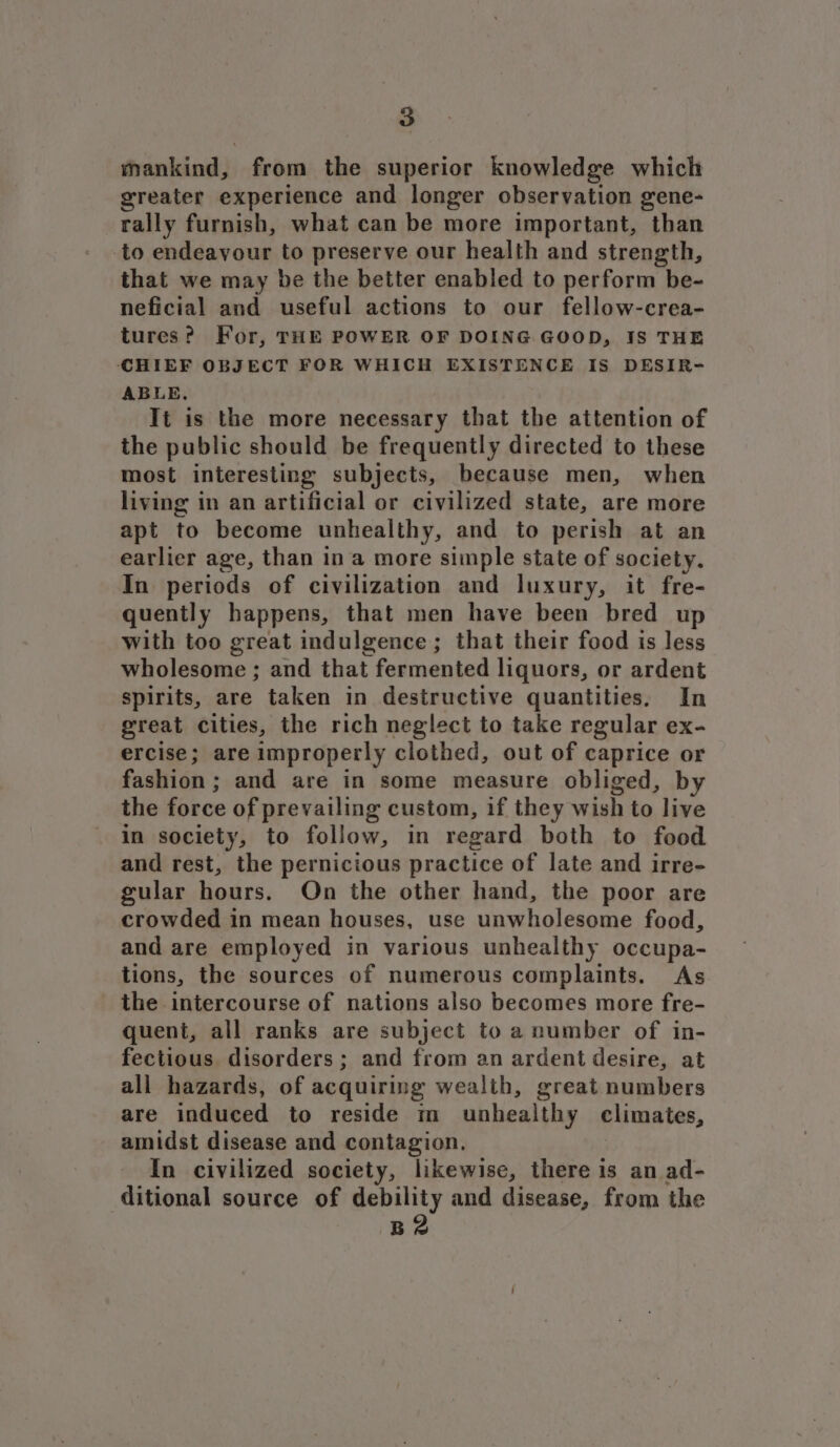 mankind, from the superior knowledge which greater experience and longer observation gene- rally furnish, what can be more important, than to endeavour to preserve our health and strength, that we may be the better enabled to perform be- neficial and useful actions to our fellow-crea- tures? For, THE POWER OF DOING GOOD, IS THE CHIEF OBJECT FOR WHICH EXISTENCE IS DESIR- ABLE. Tt is the more necessary that the attention of the public should be frequently directed to these most interesting subjects, because men, when living in an artificial or civilized state, are more apt to become unhealthy, and to perish at an earlier age, than ina more simple state of society. In periods of civilization and luxury, it fre- quently happens, that men have been bred up with too great indulgence; that their food is less wholesome ; and that fermented liquors, or ardent spirits, are taken in destructive quantities. In great cities, the rich neglect to take regular ex- ercise; are improperly clothed, out of caprice or fashion; and are in some measure obliged, by the force of prevailing custom, if they wish to live in society, to follow, in regard both to food and rest, the pernicious practice of late and irre- gular hours. On the other hand, the poor are crowded in mean houses, use unwholesome food, and are employed in various unhealthy occupa- tions, the sources of numerous complaints. As the intercourse of nations also becomes more fre- quent, all ranks are subject to a number of in- fectious. disorders ; and from an ardent desire, at all hazards, of acquiring wealth, great numbers are induced to reside im unhealthy climates, amidst disease and contagion. In civilized society, likewise, there is an ad- ditional source of debility and disease, from the B2