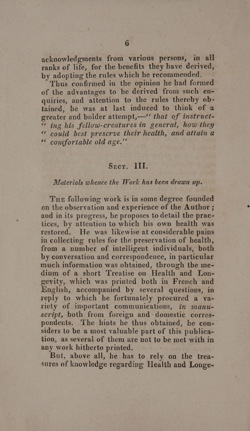 acknowledgments from various persons, in all ranks of life, for the benefits they have derived, by adopting the rules which he recommended. Thus confirmed in the opinion he had formed of the advantages to be derived from such en- quiries, and attention to the rules thereby ob- tained, he was at last induced to think of a greater and bolder attempt,—* that of instruct- ‘‘ ing his fellow-creatures in general, how they “* could best preserve their health, and attain a «© comfortable old age.”’ Sect. III. Materials whence the Work has been drawn up. Tus following work is in some degree founded on the observation and experience of the Author ; and in its progress, he proposes to detail the prac- tices, by attention to which his own health was restored. He was likewise at considerable pains in collecting rules for the preservation of health, from a number of intelligent individuals, both by conversation and correspondence, in particular much information was obtained, through the me- dium of a short Treatise on Health and Lon- gevity, which was printed both in French and _ English, accompanied by several questions, in reply to which he fortunately procured a va- riety of important communications, in manu- script, both from foreign and- domestic corres- pondents. ‘The hints he thus obtained, he con- siders to be a most valuable part of this publica- tion, as several of them are not to be met with in any work hitherto printed. But, above all, he has to rely on the trea- sures of knowledge regarding Health and Longe-