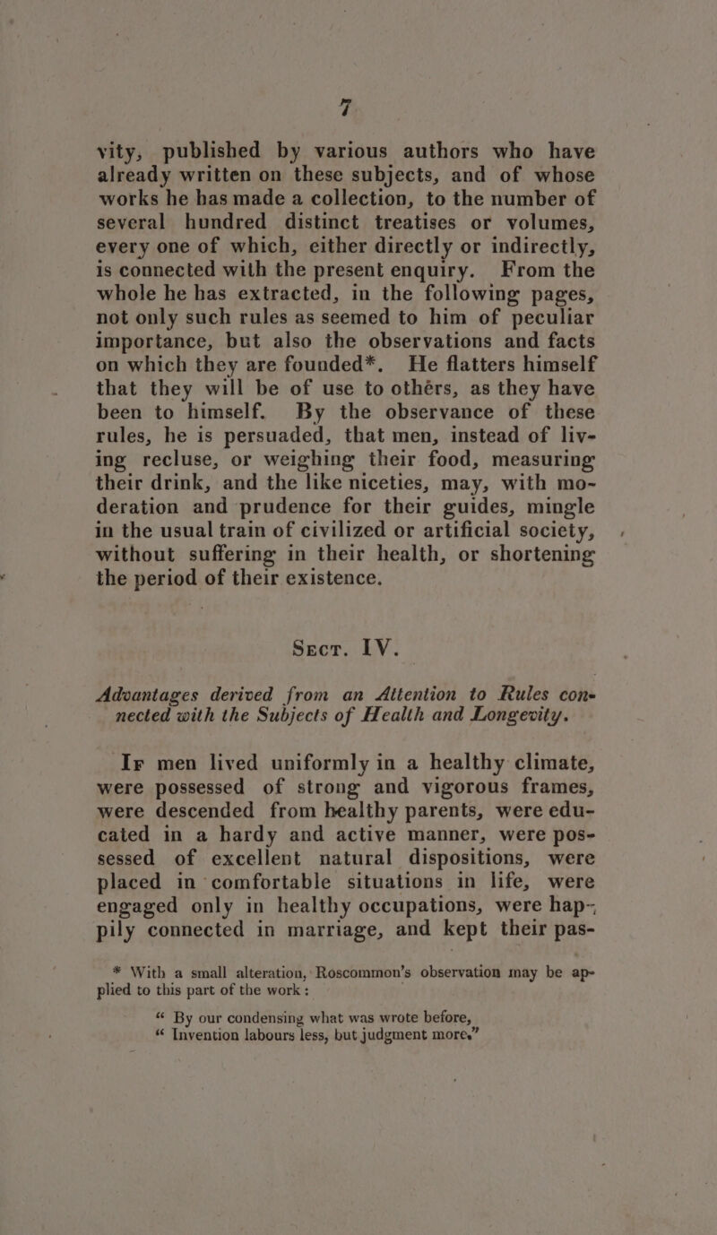 ve vity, published by various authors who have already written on these subjects, and of whose works he has made a collection, to the number of several hundred distinct treatises or volumes, every one of which, either directly or indirectly, is connected with the present enquiry. From the whole he has extracted, in the following pages, not only such rules as seemed to him of peculiar importance, but also the observations and facts on which they are founded*. He flatters himself that they will be of use to othérs, as they have been to himself. By the observance of these rules, he is persuaded, that men, instead of liv- ing recluse, or weighing their food, measuring their drink, and the like niceties, may, with mo- deration and prudence for their guides, mingle in the usual train of civilized or artificial society, without suffering in their health, or shortening the period of their existence. Secr. IV. . Adwantages derived from an Attention to Rules con- nected with the Subjects of Health and Longevity. Ir men lived uniformly in a healthy climate, were possessed of strong and vigorous frames, were descended from healthy parents, were edu- cated in a hardy and active manner, were pos- sessed of excellent natural dispositions, were placed in comfortable situations in life, were engaged only in healthy occupations, were hap-, pily connected in marriage, and kept their pas- * With a small alteration, Roscommon’s observation may be ap- plied to this part of the work ; “¢ By our condensing what was wrote before, “ Invention labours less, but judgment more.”