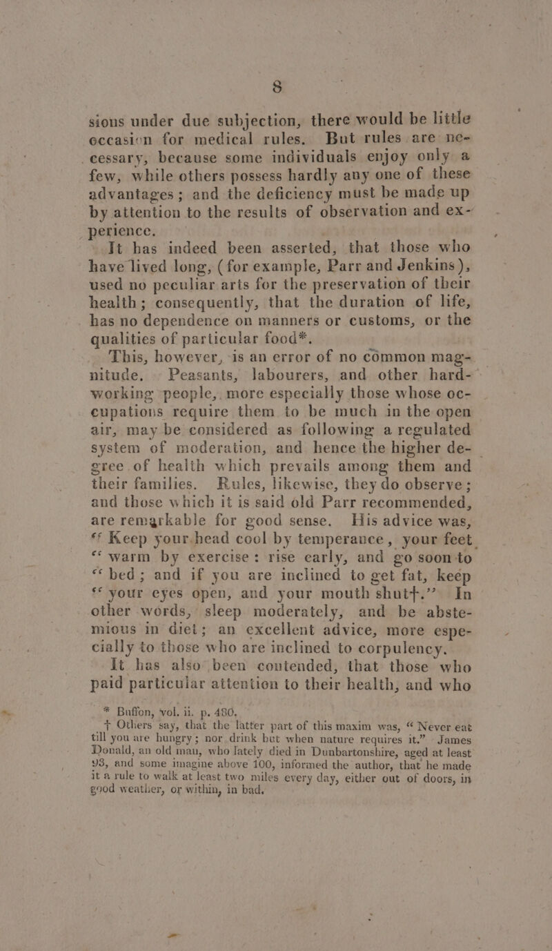 gious under due subjection, there would be little eccasion for medical rules. But rules are ne- -cessary, because some individuals enjoy only a few, while others possess hardly any one of these advantages; and the deficiency must be made up by attention to the results of observation and ex- perience. Tt has indeed been asserted, that those who have lived long, (for example, Parr and Jenkins), used no peculiar arts for the preservation of their health; consequently, that the duration of life, has no dependence on manners or customs, or the qualities of particular food*. This, however, -is an error of no common mag- working people, more especially those whose oc- cupations require them to be much in the open air, may be considered as following a regulated system of moderation, and hence the higher de- _ gree of health which prevails among them and their families. Rules, likewise, they do observe; and those which it is said old Parr recommended, are remarkable for good sense. His advice was, ** Keep your.head cool by temperance, your feet *‘ warm by exercise: rise early, and go soon to “bed; and if you are inclined to get fat, keép ** your eyes open, and your mouth shutf.” In other words, sleep moderately, and be abste- mious in diet; an excellent advice, more espe- cially to those who are inclined to corpulency. It has also been contended, that those who paid particular attention to their health, and who * Buffon, vol. it. p. 480, y+ Others say, that the latter part of this maxim was, “ Never eat till you are hungry; nor drink but when nature requires it.” James Donald, an old mau, who Jately died in Dunbartonshire, aged at least Y3, and some imagine above 100, informed the author, that he made it a rule to walk at least two miles every day, either out of doors, in good weather, or within, in bad.