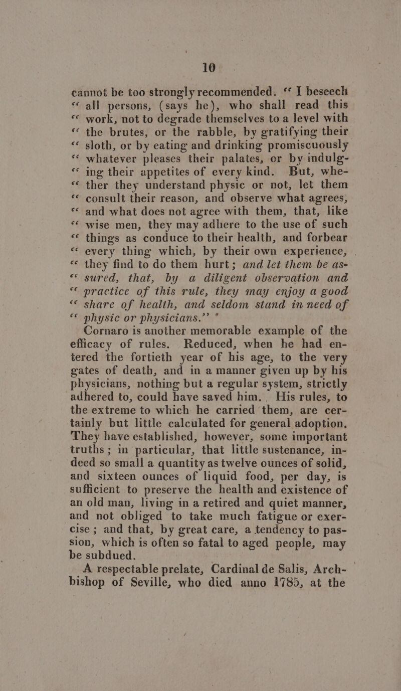 cannot be too strongly recommended. “ I beseech ‘« all persons, (says he), who shall read this ‘* work, not to degrade themselves to a level with ‘ the brutes, or the rabble, by gratifying their ‘* sloth, or by eating and drinking promiscuously ‘‘ whatever pleases their palates, or by indulg- ing their appetites of every kind. But, whe- «< ther they understand physic or not, let them ‘© consult their reason, and observe what agrees, «< and what does not agree with them, that, like *¢ wise men, they may adhere to the use of such «© things as conduce to their health, and forbear «© every thing which, by their own experience, | *¢ they find to do them hurt; and let them be as- «< sured, that, by a diligent observation and “ practice of this rule, they may enjoy a good ** share of health, and seldom stand in need of ** physic or physicians.’’ ° Cornaro is another memorable example of the efficacy of rules. Reduced, when he had en- tered the fortieth year of his age, to the very gates of death, and in a manner given up by his physicians, nothing but a regular system, strictly adhered to, could have saved him. His rules, to the extreme to which he carried them, are cer- tainly but little calculated for general adoption, They have established, however, some important truths ; in particular, that little sustenance, in- deed so small a quantity as twelve ounces of solid, and sixteen ounces of liquid food, per day, is sufficient to preserve the health and existence of an old man, living in a retired and quiet manner, and not obliged to take much fatigue or exer- cise ; and that, by great care, a tendency to pas- sion, which is often so fatal to aged people, may be subdued. | A respectable prelate, Cardinal de Salis, Arch- bishop of Seville, who died anno 1785, at the “ *\ € N x