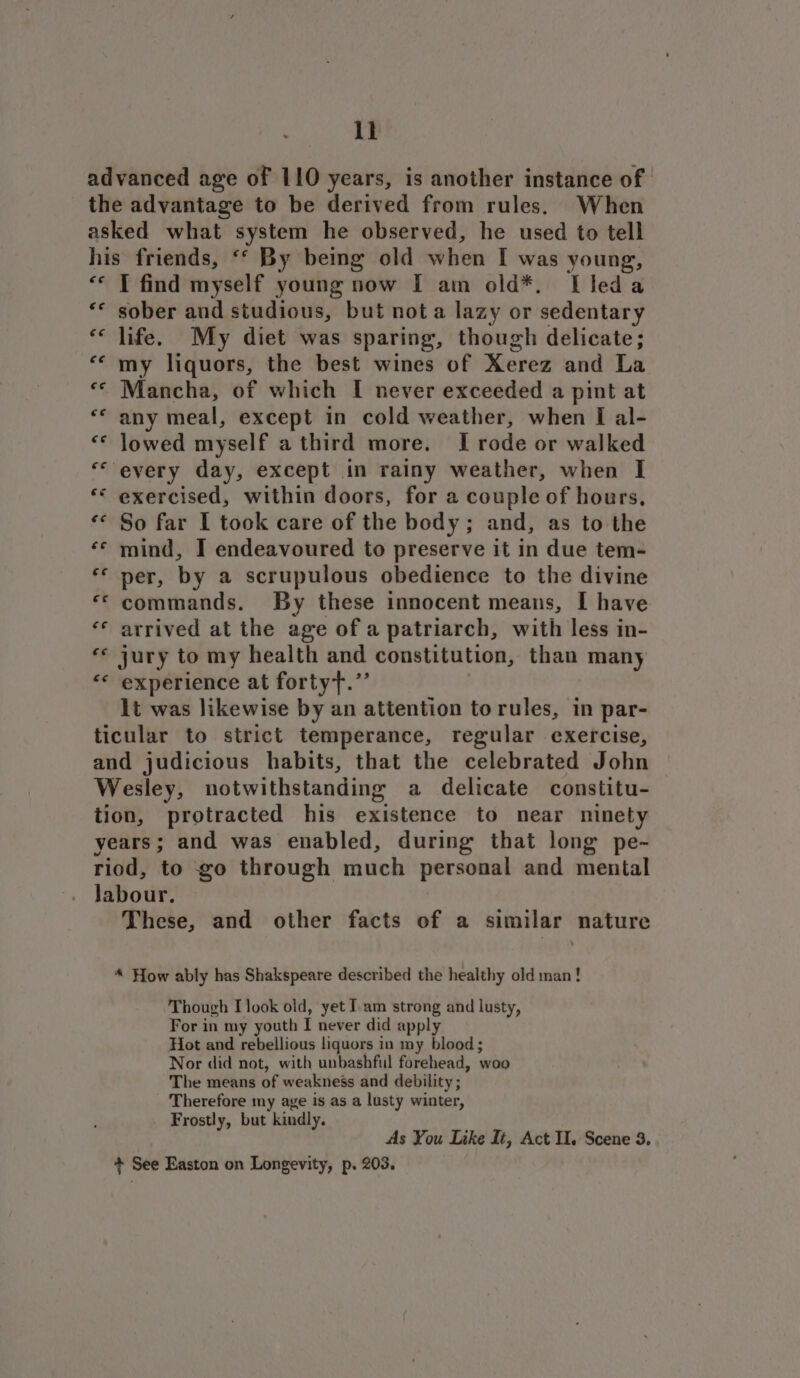 ll advanced age of 110 years, is another instance of the advantage to be derived from rules. When asked what system he observed, he used to tell his friends, ‘* By being old when I was young, ** T find myself young now I am old*. Lleda sober and studious, but not a lazy or sedentary ‘ life. My diet was sparing, though delicate; “« my liquors, the best wines of Xerez and La «© Mancha, of which I never exceeded a pint at any meal, except in cold weather, when I al- «© Jowed myself a third more. I rode or walked every day, except in rainy weather, when I ** exercised, within doors, for a couple of hours, ‘© So far I took care of the body; and, as to the ‘© mind, I endeavoured to preserve it in due tem- ‘© ner, by a scrupulous obedience to the divine “* commands. By these innocent means, I have ** arrived at the age of a patriarch, with less in- «© jury to my health and constitution, than many “* experience at fortyt.”’ it was likewise by an attention torules, in par- ticular to strict temperance, regular exercise, and judicious habits, that the celebrated John Wesley, notwithstanding a delicate constitu- tion, protracted his existence to near ninety years; and was enabled, during that long pe- riod, to go through much personal and mental labour. These, and other facts of a similar nature €¢ ee * How ably has Shakspeare described the healthy oldman! Though I look old, yet Iam strong and lusty, For in my youth I never did apply Hot and rebellious liquors in my blood; Nor did not, with unbashful forehead, ‘woo The means of weakneés and debility ; Therefore my aye is as a lusty winter, Frostly, but kindly. As You Like Ii, Act Il. Scene 3. + See Easton on Longevity, p. 203.