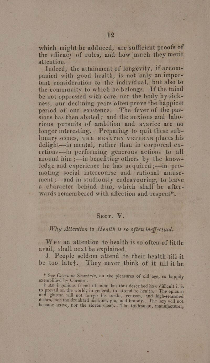 which might be adduced, are sufficient proofs of the efficacy of rules, and how much they merit attentions: 8 Ht pays 7 ies. Indeed, the attainment of longevity, if accom- panied with good health, is not only an impor- tant consideration to the individual, but also to the community to which he belongs. If the mind be not oppressed with care, nor the body by-sick- ness, our declining years often prove the happiest period of our existence. The fever of the pas- sions has then abated ; and the anxious and labo- rious pursuits of ambition and ayarice are no longer interesting. Preparing to quit these sub- lunary scenes, THE HEALTHY VETERAN places his delight—in mental, rather than in corporeal ex- ertions-——in performing generous actions to all around him ;—in benefiting others by the know- ledge and experience he has acquired ;—in pro- moting social intercourse and rational amuse- ment ;—and in studiously endeavouring, to leave a character behind him, which shall be after- wards remembered with affection and respect*, Sect. V. Why Attention to Health is so often ineffectual. . Whuy an attention to health is so often of little avail, shall next be explained. 1, People seldom attend to their health till it be too latet. They never think of it till it be * See Cicero de Senectute, on the pleasures of old age, so happily exemplified by Cornaro. + An ingenious friend of mine has thus described how difficult it is to prevail on the world, in general, to attend to health. The epicure and glutton will not forego his turtle, venison, and high-seasoned dishes, nor the drunkard his wine, gin, and brandy... The lazy will not become active, nor the sloven clean. . The tradesman, manufacturer,