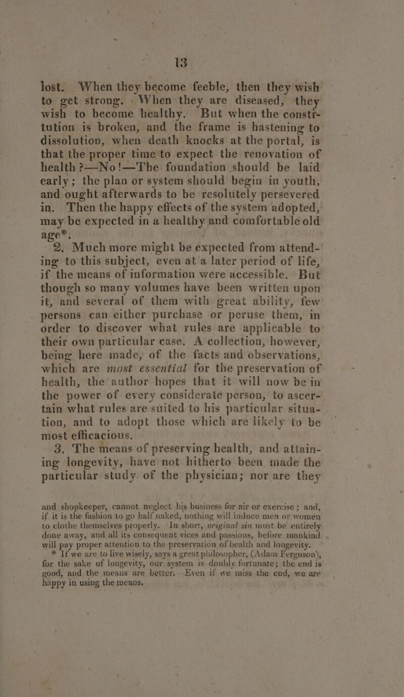 lost. ‘When they become feeble, then they wish to get strong. When they are diseased, they wish to become healthy. But when the consti- tution is broken, and the frame is hastening to dissolution, when death knocks at the portal, is that the proper time to expect the renovation of health &gt;—No!—The foundation should be laid early; the plan or system should begin in youth, and ought afterwards to be resolutely persevered in. Then the happy effects of the system adopted, may be expected in a healthy and comfortable old age™, 2. Much more might be expected from attend- ing to this subject, even at a later period of life, if the means of information were accessible. But though so many volumes have been written upon it, and several of them with. great ability, few . persons can either purchase or peruse them, in order to discover what rules are applicable to their own particular case. A collection, however, being here made, of the facts and observations, which are most essential for the preservation of health, the author hopes that 1t will now be in the power of every considerate person, to ascer- tain what rules are suited to his particular situa- tion, and to adopt those which are likely to be most efficacious. 3. The means of preserving health, and attain- ing longevity, have not hitherto been made the particular study. of the physician; nor are they and shopkeeper, cannot neglect his business for air or exercise ; and, if it is the fashion to go half naked, nothing will induce men or women to clothe themselves properly. -In short, original sin must be entirely done away, and all its consequent vices and passions, before mankind will pay proper attention to the preservation of health and longevity. * If we are to live wisely, says a great philosopher, (Adam Ferguson), for the sake of longevity, our system is doubly fortunate; the end is good, and the means are better.. Even if «ve miss the end, we are happy in using the means.
