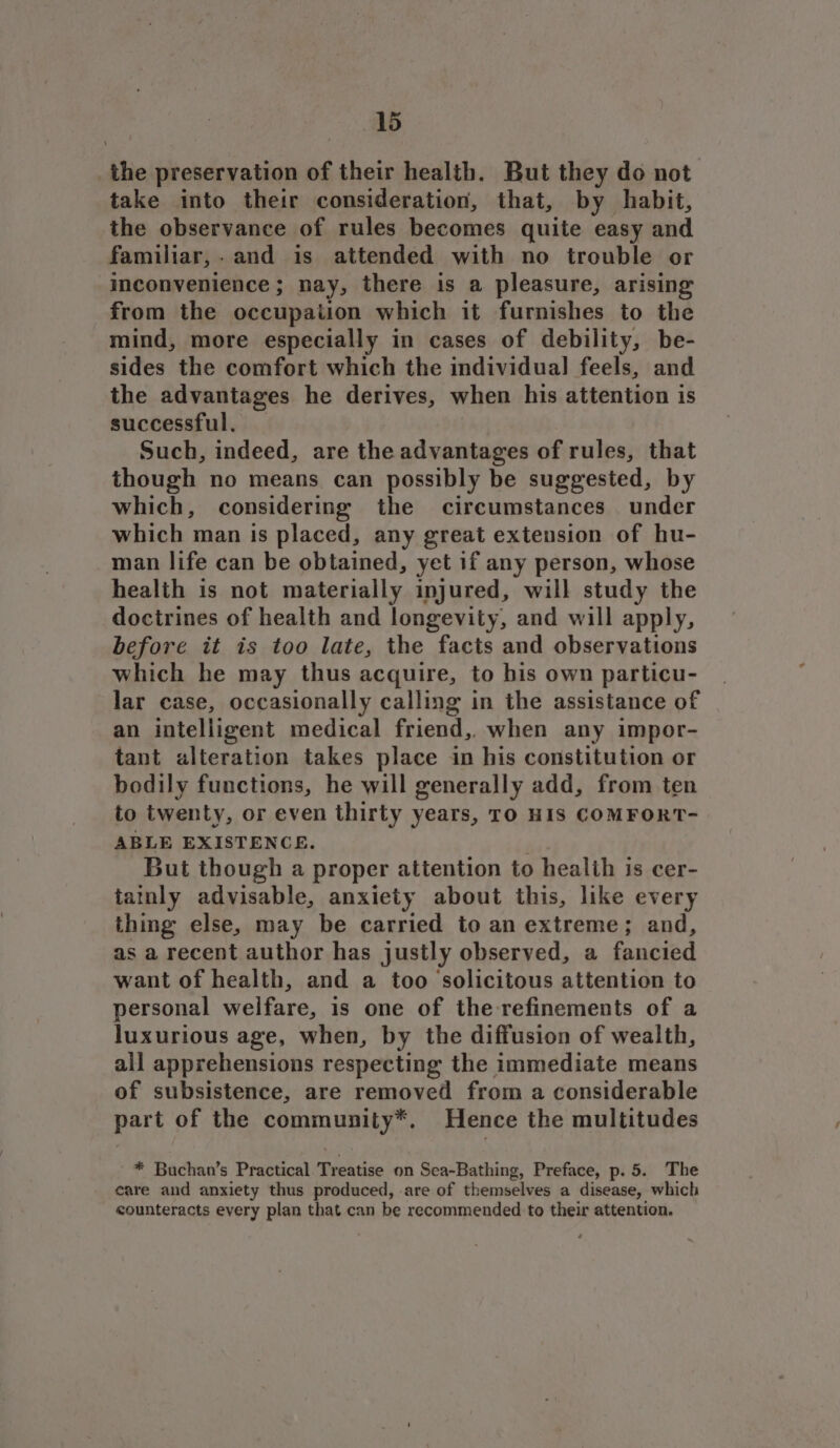 _the preservation of their health. But they do not take into their consideration, that, by habit, the observance of rules becomes quite easy and familiar,.and is attended with no trouble or inconvenience; nay, there is a pleasure, arising from the occupation which it furnishes to the mind, more especially in cases of debility, be- sides the comfort which the individual feels, and the advantages he derives, when his attention is successful. _ Such, indeed, are the advantages of rules, that though no means can possibly be suggested, by which, considering the circumstances under which man is placed, any great extension of hu- man life can be obtained, yet if any person, whose health is not materially injured, will study the doctrines of health and longevity, and will apply, before it is too late, the facts and observations which he may thus acquire, to his own particu- lar case, occasionally calling in the assistance of an intelligent medical friend,, when any impor- tant alteration takes place in his constitution or bodily functions, he will generally add, from ten to twenty, or even thirty years, TO HIS COMFORT- ABLE EXISTENCE. | But though a proper attention to health is cer- tatnly advisable, anxiety about this, like every thing else, may be carried to an extreme; and, as a recent author has justly observed, a fancied want of health, and a too ‘solicitous attention to personal welfare, is one of the refinements of a luxurious age, when, by the diffusion of wealth, all apprehensions respecting the immediate means of subsistence, are removed from a considerable part of the community*. Hence the multitudes * Buchan’s Practical Treatise on Sea-Bathing, Preface, p. 5. The care and anxiety thus produced, are of themselves a disease, which counteracts every plan that can be recommended to their attention.