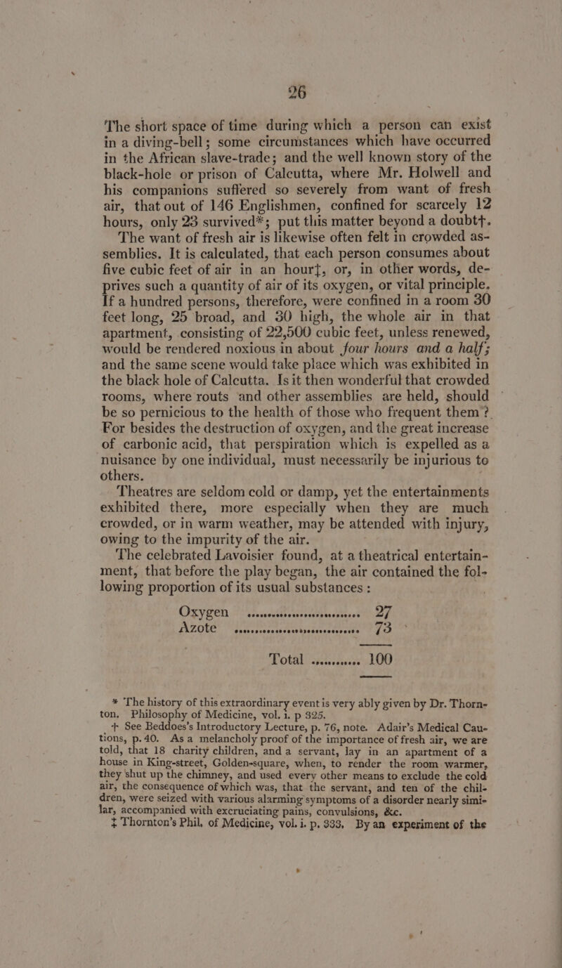 The short space of time during which a person can exist in a diving-bell; some circumstances which have occurred in the African slave-trade; and the well known story of the black-hole or prison of Calcutta, where Mr. Holwell and his companions suffered so severely from want of fresh air, that out of 146 Englishmen, confined for scarcely 12 hours, only 23 survived*; put this matter beyond a doubtf. The want of fresh air is likewise often felt in crowded as- semblies. It is calculated, that each person consumes about five cubic feet of air in an hourt, or, in other words, de- ptives such a quantity of air of its oxygen, or vital principle, If a hundred persons, therefore, were confined in a room 30 feet long, 25 broad, and 30 high, the whole air in that apartment, consisting of 22,500 cubic feet, unless renewed, would be rendered noxious in about four hours and a half; and the same scene would take place which was exhibited in the black hole of Calcutta. Is it then wonderful that crowded rooms, where routs and other assemblies are held, should be so pernicious to the health of those who frequent them ’?. For besides the destruction of oxygen, and the great increase of carbonic acid, that perspiration which is expelled as a nuisance by one individual, must necessarily be injurious to others. Theatres are seldom cold or damp, yet the entertainments exhibited there, more especially when they are much crowded, or in warm weather, may be attended with injury, owing to the impurity of the air. The celebrated Lavoisier found, at a theatrical entertain- ment, that before the play began, the air contained the fol- lowing proportion of its usual substances : CISVEEN easy vsssebe te atasst the szote Covrsocoesacvassdrecereoesoers® 73 Total ssescoeee LOO * The history of this extraordinary event is very ably given by Dr. Thorn- ton. Philosophy of Medicine, vol. 1. p 325. _‘t See Beddoes’s Introductory Lecture, p. 76, note. Adair’s Medical Cau- tions, p.40. Asa melancholy proof of the importance of fresh air, we are told, that 18 charity children, and a servant, lay in an apartment of a house in King-street, Golden-square, when, to render the room warmer, they shut up the chimney, and used every other means to exclude the cold air, the consequence of which was, that the servant, and ten of the chil- dren, were seized with various alarming symptoms of a disorder nearly simi- lar, accompanied with excruciating pains, convulsions, &amp;e. } Thornton’s Phil, of Medicine, vol. i. p. $33, By an experiment of the