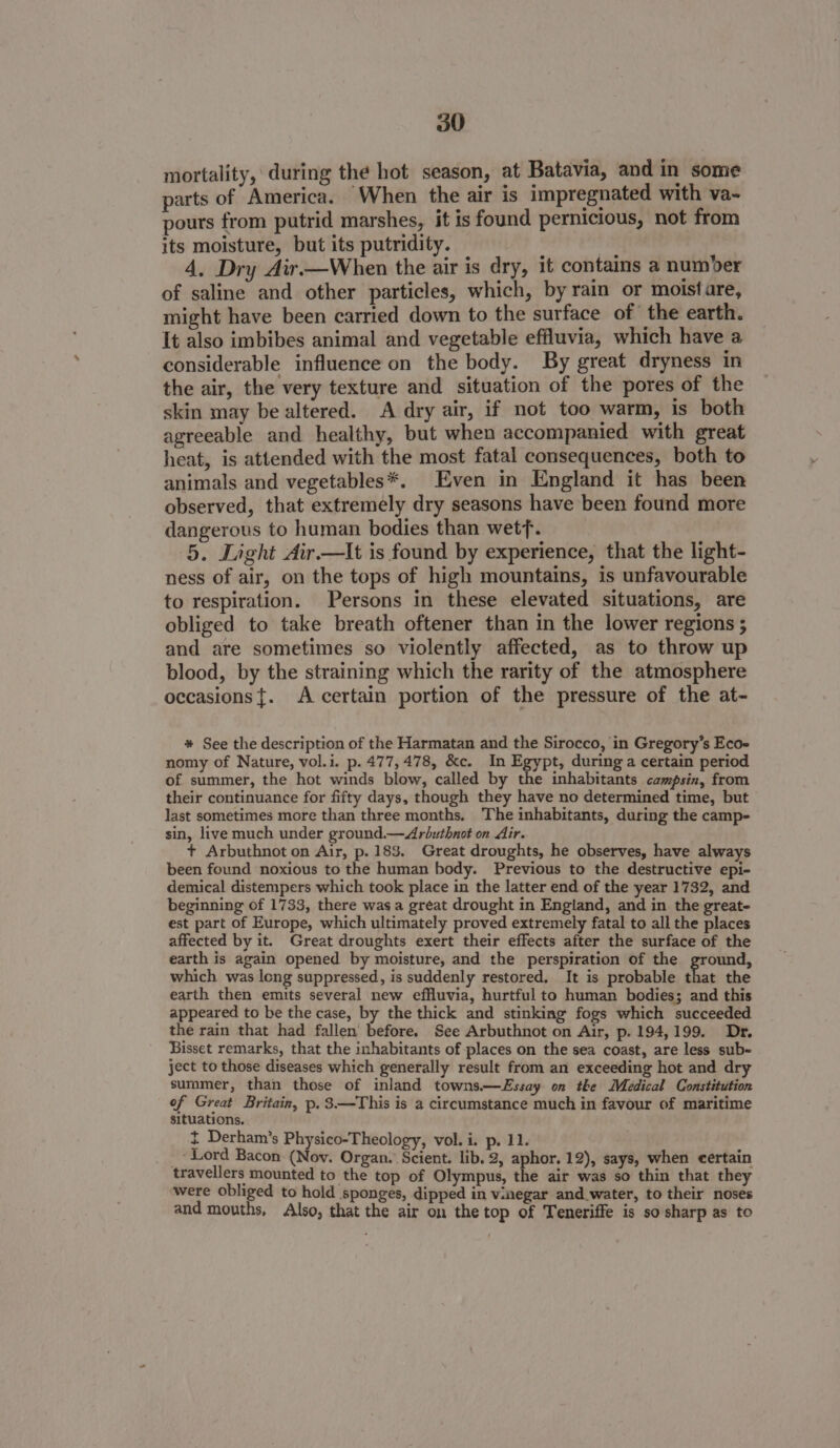 mortality, during the hot season, at Batavia, and in some parts of America. When the air is impregnated with va- pours from putrid marshes, it is found pernicious, not from its moisture, but its putridity. i 4. Dry Air —When the air is dry, it contains a number of saline and other particles, which, by rain or moistare, might have been carried down to the surface of the earth. It also imbibes animal and vegetable effluvia, which have a considerable influence on the body. By great dryness in the air, the very texture and situation of the pores of the skin may be altered. A dry air, if not too warm, is both agreeable and healthy, but when accompanied with great heat, is attended with the most fatal consequences, both to animals and vegetables*. Even in England it has been observed, that extremely dry seasons have been found more dangerous to human bodies than wetf. 5. Light Air.—lIt is found by experience, that the light- ness of air, on the tops of high mountains, is unfavourable to respiration. Persons in these elevated situations, are obliged to take breath oftener than in the lower regions ; and are sometimes so violently affected, as to throw up blood, by the straining which the rarity of the atmosphere occasions{. A certain portion of the pressure of the at- * See the description of the Harmatan and the Sirocco, in Gregory’s Ecoe nomy of Nature, vol.i. p. 477,478, &amp;c. In Egypt, during a certain period of summer, the hot winds blow, called by the inhabitants campsin, from their continuance for fifty days, though they have no determined time, but last sometimes more than three months. The inhabitants, during the camp- sin, live much under ground.—Arbuthnot on Air. + Arbuthnot on Air, p. 183, Great droughts, he observes, have always been found noxious to the human body. Previous to the destructive epi- demical distempers which took place in the latter end of the year 1732, and beginning of 1733, there was a great drought in England, and in the great- est part of Europe, which ultimately proved extremely fatal to all the places affected by it. Great droughts exert their effects after the surface of the earth is again opened by moisture, and the perspiration of the ground, which was long suppressed, is suddenly restored. It is probable that the earth then emits several new effluvia, hurtful to human bodies; and this appeared to be the case, by the thick and stinking fogs which succeeded the rain that had fallen before. See Arbuthnot on Air, p. 194,199. Dr. Bisset remarks, that the inhabitants of places on the sea coast, are less sub- ject to those diseases which generally result from an exceeding hot and dry summer, than those of inland towns.—Essay on tke Medical Constitution of Great Britain, p.3—This is a circumstance much in favour of maritime situations. + Derham’s Physico-Theology, vol. i. p. 11. ‘Lord Bacon (Nov. Organ. Scient. lib. 2, aphor, 12), says, when certain travellers mounted to the top of Olympus, the air was so thin that they were obliged to hold sponges, dipped in vinegar and water, to their noses and mouths, Also, that the air on the top of Teneriffe is so sharp as to