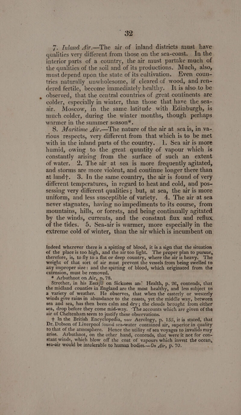 7. Inland Air.—The air of inland districts must have qualities very different from those on the sea-coast. In the interior parts of a country, the air must partake much of the qualities of the soil and of its productions. Much, also, must depend upon the state of its cultivation. Even coun- tries naturally unwholesome, if cleared cf wood, and ren- dered fertile, become immediately healthy. It is also.to be observed, that the central countries of great continents are colder, especially in winter, than those that have the sea- air. Moscow, in the same latitude with Edinburgh, is much colder, during the winter months, though perhaps warmer in the summer season*. 8. Maritime Air—The nature of the air at sea is, in va- rious respects, very different from that which is to be met with in the inland parts of the country. 1. Sea air is more humid, owing to the great quantity of vapour which is constantly arising from the surface of such an_ extent of water. 2. The air at sea is more frequently agitated, and storms are more violent, and continue longer there than at land}. 3. In the same country, the air is found of very different temperatures, in regard to heat and cold, and pos~ sessing very different qualities; but, at sea, the air is more uniform, and less susceptible of variety. 4. The air at sea never stagnates, having no impediments to its course, from mountains, hills, or forests, and being continually agitated by the winds, currents, and the constant flux and reflux of the tides. 5. Sea-air is warmer, more especially in the extreme cold of winter, than the air which is incumbent on. indeed wherever there is a spitting of blood, it is a sign that the situation of the place is too high, and the air too light. The proper plan to pursue, therefore, is, to fly to a flat or deep country, where the air is heavy. The weight of that sort of air must prevent the vessels from being swelled to any improper size: and the spitting of blood, which originated from the extension, must be removed. * Arbuthnot on Air, p, 78. Strother, in his Essay? on Sickness an’ Health, p. 26, contends, that the midland counties in England are the most healthy, and less subject to 2 variety of weather. He observes, that when the easterly or westerly winds give rains in abundance to the coasts, yet the middle way, between sea and sea, has then been calm and dry; the clouds brought from either sea, drop before they come mid-way. ‘The accounts which are given of the air of Cheltenham seem to justify these observations. . + Inthe British ee a voce Aerology, p. 155, it is stated, that Dr. Dobson of Liverpool found sea-water contained air, superior in quality to that of the atmosphere. Hence the utility of sea voyages to invalids may arise. Arbuthnot, on the other hand, contends, that were it not for con- stant winds, which blow off the coat of vapours which invest the ocean, zea~air would be intolerable to human bodies.—On Air, p. 70.