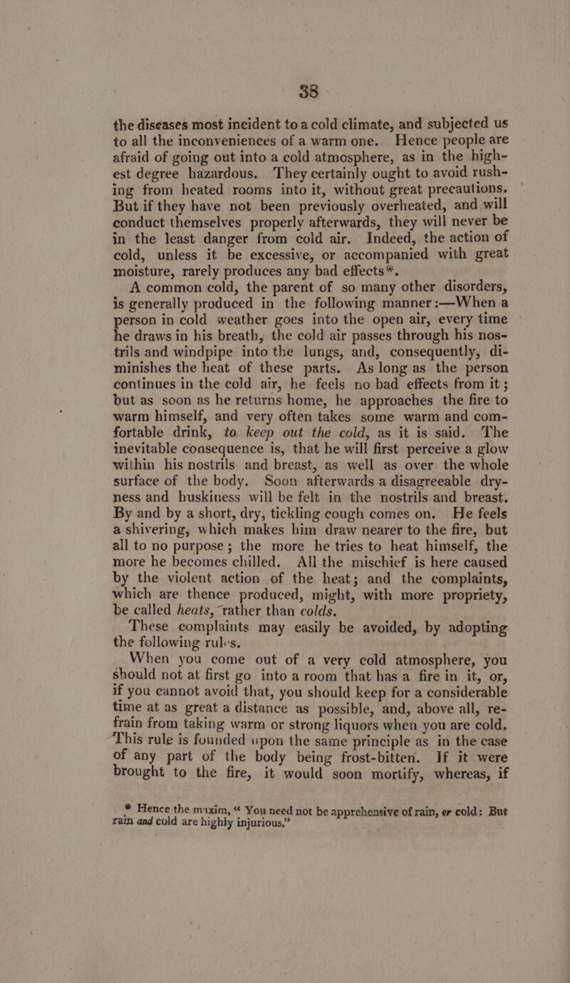 the diseases most incident toa cold climate, and subjected us to all the inconveniences of a warm one. Hence people are afraid of going out into a cold atmosphere, as in the high- est degree hazardous. They certainly ought to avoid rush- ing from heated rooms into it, without great precautions. But if they have not been previously overheated, and will conduct themselves properly afterwards, they will never be in the least danger from cold air. Indeed, the action of cold, unless it be excessive, or accompanied with great. moisture, rarely produces any bad effects*. A common cold, the parent of so many other disorders, is generally produced in the following manner :—When a person in cold weather goes into the open air, every time he draws in his breath, the cold air passes through his nos- trils and windpipe into the lungs, and, consequently, di- minishes the heat of these parts. As long as the person continues in the cold air, he feels no bad effects from it ; but as soon as he returns home, he approaches the fire to warm himself, and very often takes some warm and com- fortable drink, to keep out the cold, as it is said. The inevitable consequence is, that he will first perceive a glow within his nostrils and breast, as well as over the whole surface of the body. Soon afterwards a disagreeable dry- ness and huskiness will be felt in the nostrils and breast. By and by a short, dry, tickling cough comes on. He feels a shivering, which makes him draw nearer to the fire, but all to no purpose; the more he tries to heat himself, the more he becomes chilled. All the mischief is here caused by the violent action of the heat; and the complaints, which are thence produced, might, with more propriety, be called heats, rather than colds. These complaints may easily be avoided, by adopting the following rules. | When you come out of a very cold atmosphere, you should not at first go into a room that has a fire in it, or, if you cannot avoid that, you should keep for a considerable time at as great a distance as possible, and, above all, re- frain from taking warm or strong liquors when you are cold, “This rule is founded wpon the same principle as in the case of any part of the body being frost-bitten. If it were brought to the fire, it would soon mortify, whereas, if * Hence the maxim, “ You need not be apprehensive of rain, er cold: But ¥ain and cold are highly injurious,” |