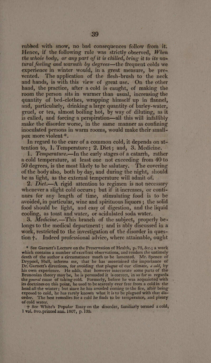 rubbed with snow, no bad consequences follow from it. Hence, if the following rule was strictly observed, When the whole body, or any part of it is chilled, bring it to its na= tural feeling and warmth by degrees—the frequent colds we experience in winter would, ina great measure, be pre= vented. The application of the flesh-brush to the neck and hands, is with this view of great use. On the other hand, the practice, after a cold is caught, of making the room the person sits in warmer than usual, increasing the quantity of bed-clothes, wrapping himself up in flannel, and, particularly, drinking a large quantity. of barley-water, gruel, or tea, almost boiling hot, by way of diluting, as it is called, and forcing a perspiration—all this will infallibly make the disorder worse, in the same manner as confining inoculated persons in warm rooms, would make their small- pox more violent *. | In regard to the cure of a common cold, it depends on at tention to, 1. Temperature; 2. Diet; and, 3. Medicine. | 1. Temperature.—lIn the early stages of a catarrh, rather a cold temperature, at least one not exceeding from 40 to 50 degrees, is the most likely to be salutary. ‘The covering of the body also, both by day, and during the night, should be as light, as the external temperature will admit of. 2. Dret.—A rigid attention to regimen is not necessary whenever a slight cold occurs; but if it increases, or conti- nues for any length of time, stimulating food is to be avoided, in particular, wine and spirituous liquors ; the solid food should be light, and easy of digestion, and the liquid cooling, as toast and water, or acidulated soda water. 3. Medicine.—This braneh of the subject, properly be- longs to the medical department; and is ably discussed in a work, restricted to the investigation of the disorder in ques- tion t. Indeed professional advice, where attainable, ought * See Garnett’s Lecture on the Preservation of Health, p. 72, &amp;c.; a work which contains a number of excellent observations, and renders the untimely death of the author a circumstance much to be lamented. Mr. Spence of ‘Drypool, Hull, informs me, that he has ascertained the importance of Dr. Garnett’s directions, for avoiding that plague of our climate, a cold, by his own experience. He adds, that however inaccurate some parts of the Brunonian theory may be, he is persuaded it is correct, in so far as regards the general cause of taking cold. Formerly, before he was acquainted with its doctrines on this point, he used to be scarcely ever free from a coldin the head. all the winter; but since he has avoided coming to the fire, after being: exposed to cold, he has rarely known what it is to be plagued with that dis- order. ‘The best remedies for a cold he finds to be temperance, and plenty of cold water. ++ See White’s Popular Essay on the disorder, familiarly termed a cold, 1 vol, 8vo. printed ann. 1807, p. 133. . of