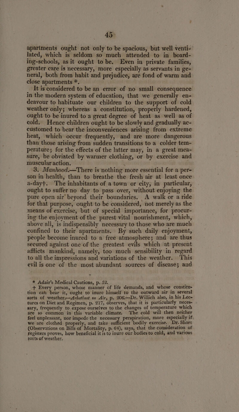 apartments ought not only to be spacious, but well venti- lated, which is seldom so much attended to in board- ing-schools, as it ought to be. Even in private families, greater care is necessary, more especially as servants in ge- neral, both from habit and prejudice, are fond of warm and close apartments *. It is considered to be an error of no small consequence in the modern system of education, that we generally en- deavour to habituate our children to the support of cold weather only; whereas a constitution, properly hardened, ought to be inured to a great degree of heat as well as of cold. Hence children ought to be slowly and gradually ac- customed to bear the inconveniences arising from extreme heat, which occur frequently, and are more dangerous than those arising from sudden transitions to a colder tem- perature; for the effects of the latter may, in a great mea- sure, be obviated by warmer clothing, or by exercise and muscular action. ; 3. Manhood.—There is nothing more essential for a per son in health, than to breathe the fresh air at least once a-day}. The inhabitants of a town or city, in particular, ought to suffer no day to pass over, without enjoying the pure open air beyond their boundaries. A walk or a ride for that purpose, ought to be considered, not merely as the means of exercise, but of special importance, for procur- ing the enjoyment of the purest vital nourishment, which, above ali, is indispensibly necessary to those who are much confined to their apartments. By such daily enjoyment, people become inured to a free atmosphere; and are thus secured against one of the greatest evils which at present afflicts mankind, namely, too much sensibility in regard to all the impressions and variations of the weather. ‘This evil is one of the most abundant sources of disease; and _ * Adair’s Medical Cautions, p. 52. ‘ ++ Every person, whose manner of life demands, and whose constitus tion cah bear it, ought to inure himself to the outward air in several sorts of weather——Ardbuthnot on Air, p. 206.—Dr. Willich also, in his Lec tures on Diet and Regimen, p. 217, observes, that it is particularly neces- sary, frequently to expose ourselves to the changes of temperature which are so common in this variable climate. The cold will then neither feel unpleasant, nor impede the necessary perspiration, more especially if we are clothed properly, and take sufficient bodily exercise. Dr. Short (Observations on Bills of Mortality, p. 64), says, that the consideration of registers proves, how beneficial it is to inure our bodies to cold, and various sorts of weather,