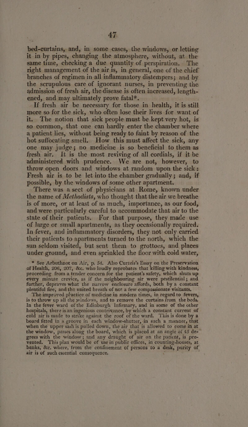 bed-curtains, and, in some cases, the windows, or letting it in by pipes, changing the atmosphere, without, at. the same time, checking a due quantity of perspiration. The right management of the air is, in general, one of the chief branches of regimen in all inflammatory distempers; and by the scrupulous care of ignorant nurses, in preventing the admission of fresh air, the disease is often increased, length- ened, and may ultimately prove fatal*. | If fresh air be necessary for those in health, it is still more so for the sick, who often lose their lives for want of it. The notion that sick people must be kept very hot, is so common, that one can hardly enter the chamber where a patient lies, without being ready to faint by reason of the hot suffocating smell. How this must affect the sick, any one may judge; no medicine is so beneficial to them as fresh air. It is the most reviving of all cordials, if it be administered with prudence. We are not, however, to throw open doors and windows at random upon the sick : Fresh air is to be let into the chamber gradually; and, if possible, by the windows of some other apartment. There was a sect of physicians at Rome, known under the name of Methodists, who thought that the air we breathe is of more, or at least of as much, importance, as our food, and were particularly careful to accommodate that air to the state of their patients. For that purpose, they made use of large or small apartments, as they occasionally required. In fever, and inflammatory disorders, they not only carried their patients to apartments turned to the north, which the sun seldom visited, but sent them to grottoes, and places under ground, and even sprinkled the floor with cold water, * See Arbuthnot on Air, p. 54. Also Curteis’s Essay on the Preservation of Health, 206, 207, &amp;c. who loudly reprobates that killing with kindness, proceeding from a tender concern for the patient’s safety, which shuts up every minute crevice, as if the neighbouring air were pestilential; and further, depraves what the narrow enclosure affords, both by a constant plentiful fire, and the united breath of not a few compassionate visitants, The improved ptactice of medicine in modern times, in regard to fevers, is to throw up all the windows, and to remove the curtains from the beds. In the fever ward ofthe Edinburgh Infirmary, and in some of the other hospitals, there is an ingenious contrivance, by which a constant current of cold air is made to strike against the roof of the ward. This is done by a board fitted in a groove in each window-shutter, in such a manner, that when the upper sash is pulled down, the air that is allowed to come in at the window, passes along the board, which is placed at an angle of 45 de- grees with the window; and any draught of air on the patient, is pre- vented. This plan would be of use in public offices, in counting-houses, at banks, &amp;c. where, from the confinement of persons to a desk, purity of air is Of such essential consequence. .