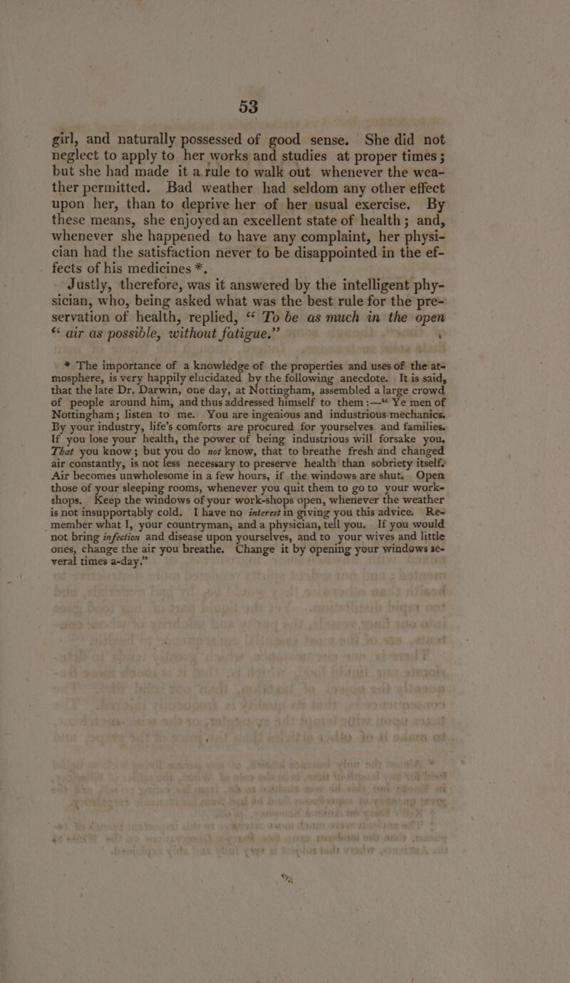 girl, and naturally possessed of good sense. She did not neglect to apply to her works and studies at proper times ; but she had made it a.rule to walk out whenever the wea- ther permitted. Bad weather had seldom any other effect upon her, than to deprive her of her usual exercise. By these means, she enjoyed an excellent state of health; and, whenever she happened to have any complaint, her physi- cian had the satisfaction never to be disappointed in the ef- fects of his medicines *. ae Justly, therefore, was it answered by the intelligent phy- sician, who, being asked what was the best rule for the pre~ servation of health, replied, “ To be as much in the open * air as possible, without fatigue.” | : * The importance of a knowledge of the properties and uses of the at- mosphere, is very happily elucidated by the following anecdote. It is said, that the late Dr. Darwin, one day, at Nottingham, assembled a large crowd of people around him, and thus addressed himself to them :—*“ Ye men of Nottingham; listen to me. You are ingenious and industrious mechanics. By your industry, life’s comforts are procured for yourselves and families. If you lose your health, the power of being industrious will forsake you, That you know; but you do zo# know, that to breathe fresh and changed air constantly, is not less necessary to preserve health than sobriety itselfy Air becomes unwholesome in a few hours, if the windows are shut. Open those of your sleeping rooms, whenever you quit them to goto your work- shops. Keep the windows of your work-shops open, whenever the weather is not insupportably cold. I have no interest in giving you this advice. Re- member what I, your countryman, anda physician, tell you. If you would not bring infection and disease upon yourselves, and to your wives and little ones, change the air you breathe. Change it by opening your windows se- veral times a-day.”