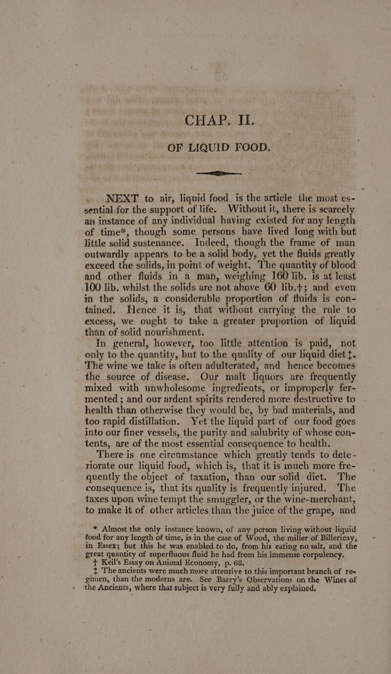 OF LIQUID FOOD. —&lt;— NEXT to air, liquid food is the article the most es- sential for the support of life. Without it, there is scarcely an instance of any individual having existed for any length of time*, though some persons have lived long with but little solid sustenance. Indeed, though the frame of man outwardly appears to be a solid body, yet the fluids greatly exceed the solids, in point of weight. The quantity of blood and other fluids in a man, weighing 160 lib. is at least 100 lib. whilst the solids are not above 60 lib.t; and even in the solids, a considerable proportion of fluids is con- tained. Hence it is, that without carrying the rule to excess, we ought to take a greater proportion of liquid than of solid nourishment. In general, however, too little attention is paid, not only to the quantity, but to the quality of our liquid diet t. The wine we take is often adulterated, and hence becomes the source of disease. Our malt liquors are frequently mixed with unwholesome ingredients, or improperly fer- mented ; and our ardent spirits rendered more destructive to health than otherwise they would be, by bad materials, and too rapid distillation. Yet the liquid part of our food goes into our finer vessels, the purity and salubrity of whose con- tents, are of the most essential consequence to health. There is one circumstance which greatly tends to dete- riorate our liquid food, which is, that it is much more fre- quently the object of taxation, than our solid diet. The consequence is, that its quality is frequently injured. ‘The taxes upon wine tempt the smuggler, or the wine-merchant, to make it of other articles than the juice of the grape, and * Almost the only instance known, of any person living without liquid food for any length of time, is in the case of Wood, the miller of Billericay, in Essex; but this he was enabled to do, from his eating no salt, and the great quantity of superfluous fluid he had from his immense corpulency. + Keil’s Essay on Animal Economy, p. 62. ~ The ancients were much more attentive to this important branch of re- gimen, than the moderns are. See Barry’s: Qbservations on the Wines of » the Ancients, where that subject is very fully and ably explained.