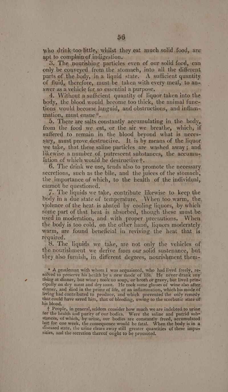 36 who drink;too little,; whilst they eat. much solid. food, are apt to complainiof indigestion. shy thay Salhiien saab 3. The, nourishing. particles even of our solid food, \can only be conveyed,.from the stomach, into all the different parts of the.body, in a liquid state. A sufficient quantity of fluid, therefore, must,be taken with every meal, to an- swer as a vehicle for, so essential a purpose. ale lt _ A. Without .ajsufiicient quantity of liquor taken into the body, the blood would, become too thick, the animal func- tions would become languid, and obstructions, and inflam- mation, must ensue*., ) 5. There are salts constantly accumulating in, the body, from the food we eat, or the air we breathe, which, if suffered to remain in, the blood beyond what is neces- sary, must prove.destruciive. It is by means of the liquor we take, that these saline particles are washed. away; and. likewise a number. of. putrescent substances, the accumu-, lation of which would be destructive+.., i 6. The drink we use, tends also to promote the necessary secretions, such as the bile, and the juices of the stomach, the importance of which, to the health of the individual, camot be questioned. Pree a 7 7-, The liquids we take, ,contribute likewise to, keep the body in a due state of temperature, , When too warm, the, violence of the heat, is abated by cooling liquors, by which some part of that, heat is absorbed, though these must, be, used in moderation, and. with proper precautions. When. the body is too cold, on the other hand, liquors moderately. warm, are found beneficial in reviving the heat that. is. reguired. ge ; vor) bs 3. The liquids we take, are not only the vehicles of the nourishment we derive from our solid sustenance, but. they also furnish, in different degrees, nourishment them- * A gentleman with whom I was acquainted, who had lived freely, re- solved to preserve his health by a new mode of lifé. He never drank any thing at dinner, but wine; took no soup, or broth or gravy, but lived prin! cipally on dry meat and dry toast. He took some glasses of wine also after dinner, and died in the prime of life, of an inflammation, which his mode.of living had contributed to produce, and which prevented the only remedy that could have saved him, that of bleeding, owing to the scorbutic state of his blood. ; ¥ . t People, in general, seldom consider how much we are indebted to urine for the health and purity of our bodies. Were the saline and putrid sub- stances, of which, by urine, our bodies are constantly freed, accumulated but for one week, the consequence would be fatal. When the body is in a diseased state, the urine clears away still greater quantities of these impus tities, and the secretion thereof ought to be promoted,