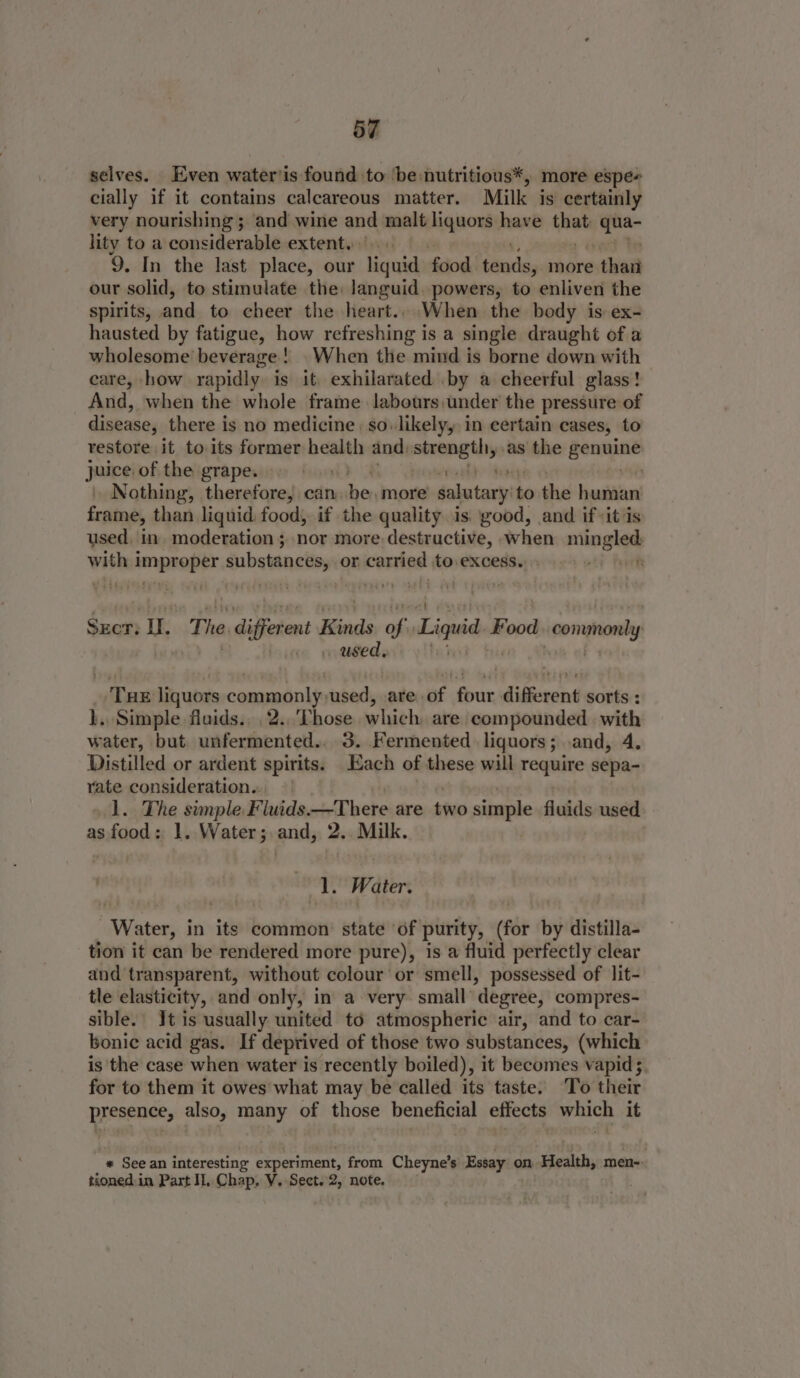 selves. Even water’is found to ‘be nutritious*, more espe- cially if it contains calcareous matter. Milk is certainly very nourishing ; and wine ane malt liquors have ‘lean Asie lity to a considerable extent. | 9. In the last place, our ae food prods, more: thart our solid, to stimulate the: languid. powers, to enliven the spirits, and. to. cheer the heart.:When. the body is ex- hausted by fatigue, how refreshing is a single draught of a wholesome’ beverage! When the mind is borne down with care, how rapidly is it: exhilarated by a cheerful glass! And, when the whole frame labours,under the pressure of disease, there is no medicine | so..likely, in certain cases, to restore it to its former health and. ite en as the geneane juice of the grape. 6 9) | Svovhh anaeye Nothing, therefore, can. be, more salutary to the human frame, than liquid food, if the quality is. good, and if-it is used, in. moderation ; nor more destructive, when mingled wish apna: substances, or costing to. excess. ake foerk SEcr: I. The digfer ent Kinds a6 Liquid Food -conomonly . used. ‘Tue liquors commonly-used, .are of four different sorts : ). Simple fluids... 2..'Those which are compounded with water, but unfermented.. 3. Fermented liquors; .and, 4. Distilled or ardent spirits. Each of these will require sepa- vate consideration. | 1. The simple Fluids There are two simple fluids used as food: 1. Water; and, 2. Milk. | dl. Water. Water, in its common state ‘of purity, (for by distilla- tion it can be rendered more pure), is a fluid perfectly clear and transparent, without colour or smell, possessed of lit- tle elasticity, and only, in a very small degree, compres- sible. It is usually united to atmospheric air, and to car- bonic acid gas. If deprived of those two substances, (which is the case when water is recently boiled), it becomes vapid; for to them it owes what may be called its taste. To their presence, also, many of those beneficial effects which it * See an interesting experiment from Cheyne’s Essay on. ‘Health, men-- tioned.in Part Il. Chap, V. Sect. 2, note.