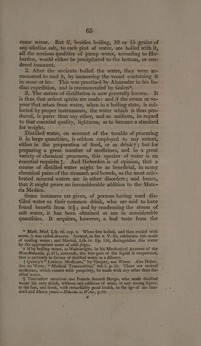 come worse. But if, besides boiling, 10 or 15 grains of any alkaline salt, to each pint of water, are boiled with it, all the noxious qualities of pump water, according to He- berden, would either be precipitated to the bottom, or ren- dered innocent. 2. After the ancients boiled the water, they were ac- customed to cool it, by immersing the vessel containing it in snow orice. This was practised by Alexander in his In- dian expedition, and is recommended by Galen*. 3. The nature of distillation is now generally known. It is thus that ardent spirits are made: and if the steam or va- pour that arises from water, when in a boiling state, is col- lected by proper instruments, the water which is thus pro- duced, is purer than any other, and so uniform, in regard to that essential quality, lightness, as to become a standard for weight. Distilled water, on account of the trouble of procuring it in large quantities, is seldom employed to any extent, either in the preparation of food, or as drink+; but for preparing a great number of medicines, and in a great variety of chemical processes, this species of water is an essential requisite {. And Heberden is of opinion, that a course of distilled water might be as beneficial, in many chronical pains of the stomach and bowels, as the most cele- brated mineral waters are in other disorders; and hence, that it might prove no inconsiderable addition to the Mate- ria Medica. Some instances are given, of persons having used dis- tilled water as their common drink, who are said to have found benefit from it§; and by condensing the steam of salt water, it has been obtained at sea in considerable quantities. It acquires, however, a bad taste from the * Meth. Med. Lib. vii. cap. 4. When first boiled, and then cooled with snow, it was called decocta. Jnvenal,in Sat. v. V. 50, celebrates this mode of cooling water; and Martial, Lib. iv. Ep. 116, distinguishes this water by the appropriate name of zobile frigus. t If by boiling water, as Wainwright, in his Mechanical Account of the Non-Naturals, p. 211, contends, the best part of the liquid is evaporated, that is certainly in favour of distilled water as a diluent. ¢ Quincy’s ** Lexicon Medicum,” by Hooper, voce Water. Also Heber. den on Water, “ Medical Transactions,” vol. i. p. 16. There are several medicines, which cannot with propriety, be made with any other than dis- tilled water. § Tournefort mentions one Francis Secardi Horgo, who made distilled, water his only drink, without any addition of wine, or any strong liquor, to the last, and lived, with remarkably good health, to the age of one hun- dred and fifteen years.—Heberden on Water, Pu 22. EF