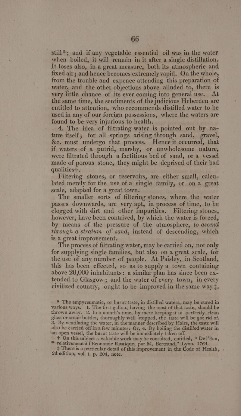 still*; and if any vegetable essential oil was in the water when boiled, it will remain in it after a single distillation. It loses also, in a great measure, both its atmospheric and fixed air; and hence becomes extremely vapid. On the whole, from the trouble and expence attending this preparation of _ water, and the other objections above alluded to, there is very little chance of its ever coming into general use. At the same time, the sentiments of the judicious Heberden are entitled to attention, who recommends distilled water to be used in any of our foreign possessions, where the waters are found to be very injurious to health. 4. The idea of filtrating water is pointed out by na- ture itself; for all springs arising through sand, gravel, &amp;c. must undergo that process. Hence it occurred, that if waters of a putrid, marshy, or unwholesome nature, were filtrated through a factitious bed of sand, or a vessel made of porous stone, they might be deprived of their bad qualitiest . Filtering stones, or reservoirs, are either small, calcu- lated merely for the use of a single family, or ona great scale, adapted for a great town. The smaller sorts of filtering stones, where the water passes downwards, are very apf, in process of time, to be clogged with dirt and other impurities. Filtering stones, however, have been contrived, by which the water is foreed, by means of the pressure of the atmosphere, to ascend through a stratum of sand, instead of descending, which is a great improvement. The process of filtrating water, may be carried on, not only for supplying single families, but also on a great scale, for the use of any number of people. At Paisley, in Scotland, this has been effected, so as to supply a town containing above 20,000 inhabitants: a similar plan has since been ex- tended to Glasgow ; and the water of every town, in every civilized country, ought to be improved in the same way {. - * The empyreumatic, or burnt taste, in distilled waters,.may be cured in various ways, 1. The first gallon, having the most of that taste, should be thrown away. 2. In a month’s time, by mere keeping it in perfectly clean glass or stone bottles, thoroughly well stopped, the taste will be got rid of. 3. By ventilating the water, in the manner described by Hales, the taste will also be carried off ina few minutes: Or, 4. By boiling the distilfed water in an open vessel, the burnt taste will be immediately taken off. + On this subject a valuable work may be consulted, entitled, “ De l’Eau, ** relativement.d l’Economie Rustique, par M. Bertrand,” Lyon, 1764. } There is a particular detail of this improvement in the Code of Health, . 2d edition, vol. i, p. 204, note.