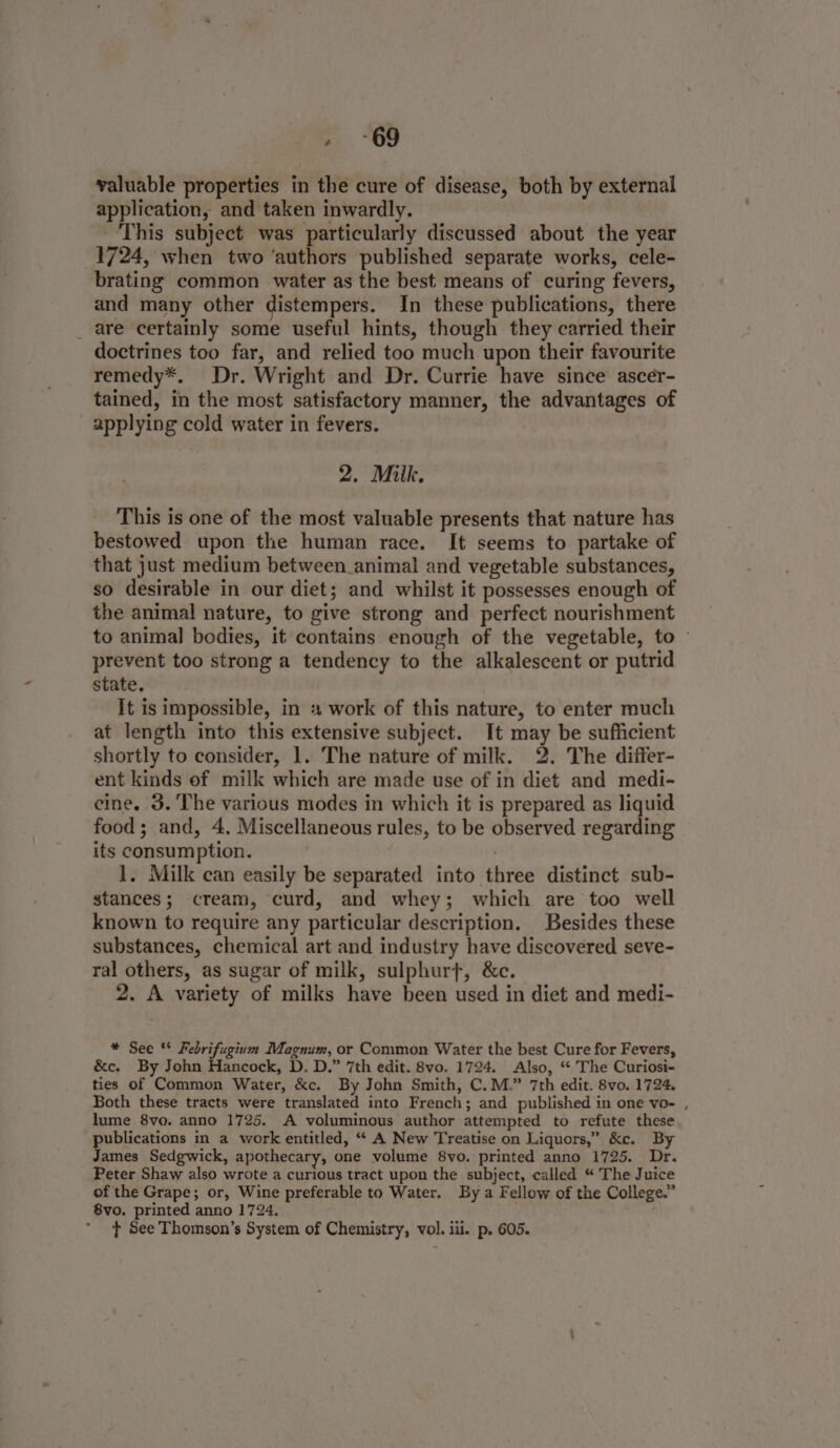 » ~69 valuable properties in the cure of disease, both by external application, and taken inwardly. This subject was particularly discussed about the year 1724, when two ‘authors published separate works, cele- brating common water as the best means of curing fevers, and many other distempers. In these publications, there _ are certainly some useful hints, though they carried their doctrines too far, and relied too much upon their favourite remedy*. Dr. Wright and Dr. Currie have since ascer- tained, in the most satisfactory manner, the advantages of applying cold water in fevers. 2. Milk, This is one of the most valuable presents that nature has bestowed upon the human race. It seems to partake of that just medium between animal and vegetable substances, so desirable in our diet; and whilst it possesses enough of the animal nature, to give strong and perfect nourishment to animal bodies, it contains enough of the vegetable, to prevent too strong a tendency to the alkalescent or putrid state. It is impossible, in # work of this nature, to enter much at length into this extensive subject. It may be sufficient shortly to consider, 1. The nature of milk. 2. The differ- ent kinds of milk which are made use of in diet and medi- cine. 3. The various modes in which it is prepared as liquid food; and, 4, Miscellaneous rules, to be observed regarding its consumption. | 1. Milk can easily be separated into three distinct sub- stances; cream, curd, and whey; which are too well known to require any particular description. Besides these substances, chemical art and industry have discovered seve- ral others, as sugar of milk, sulphurft, &amp;c. 2. A variety of milks have been used in diet and medi- * See ** Febrifugium Magnum, or Common Water the best Cure for Fevers, &amp;c. By John Hancock, D. D.” 7th edit. 8vo. 1724. Also, “ The Curiosi- ties of Common Water, &amp;c. By John Smith, C.M.” 7th edit. 8vo. 1724. Both these tracts were translated into French; and published in one vo- , lume 8vo. anno 1725. A voluminous author attempted to refute these publications in a work entitled, “ A New Treatise on Liquors,” &amp;c. By James Sedgwick, apothecary, one volume 8vo. printed anno 1725. Dr. Peter Shaw also wrote a curious tract upon the subject, called “ The Juice of the Grape; or, Wine preferable to Water. By a Fellow of the College.” 8vo. printed anno 1724. t+ See Thomson’s System of Chemistry, vol. iii. p. 605.