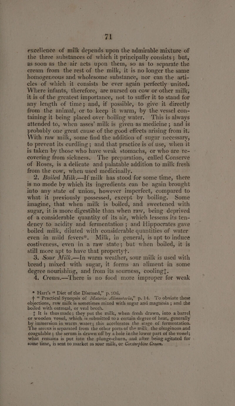 excellence of milk depends upon the admirable mixture of the three substances of which it principally consists; but, as soon as the air acts upon them, so as to separate the cream from the rest of the milk, it is no longer the same homogeneous and wholesome substance, nor can the arti- cles of which it consists be ever again perfectly: united. Where infants, therefore, are nursed on cow or other milk, it is of the greatest importance, not to suffer it to stand for any length of time; and, if possible, to give it directly from the animal, or to keep it warm, by the vessel con- taining it being placed over boiling water. This is always attended to, when asses’ milk is given as medicine; and is probably one great cause of the good effects arising from it. With raw milk, some find the addition of sugar necessary, to prevent its curdling ; and that practice is of use, when it is taken by those who have weak stomachs, or who are re- covering from sickness. The preparation, called Conserve of Roses, is a delicate and palatable addition to milk fresh from the cow, when used medicinally. 2. Boiled Milk.—If milk has stood for some time, there is no mode by which its ingredients can be again brought into any state of union, however imperfect, compared to what it previously possessed, except by boiling. Some imagine, that when milk is boiled, and sweetened with sugar, it is more digestible than when raw, being deprived of a considerable quantity of its air, which lessens its ten- dency to acidity and fermentation ; and Hippocrates gave ‘ boiled milk, diluted with considerable quantities of water even in mild fevers*, Milk, in general, is apt to induce costiveness, even in a raw state; but when boiled, it is still more apt to have that propertyf. 3. Sour Milk.—In warm weather, sour milk is used with bread; mixed with sugar, it forms an aliment in some degree nourishing, and from its sourness, coolingf. 4, Cream.—There is no food more improper for weak * Hart’s “ Diet of the Diseased,” p. v06. t “ Practical Synopsis of Ohatibicn lllinenbert ia.” p..14. 'To obviate these objections, raw milk is sometimes mixed with sugar and magnesia: and the boiled with oatmeal, or veal broth. } It is thusmade; they put the milk, when fresh drawn, into a barrel - orw rooden vessel, which is submitted to a certain degree of heat, generally by immersion in warm water; this accelerates the stage of fermentation. ‘The serous is separated from the other parts of the milk the oleaginous and coagulable ; the serum is drawn off by a hole inthe lower part of the vessel; what remains is put into the plunge-churn, and after being agitated for some time, is sent to market as sour milk, or Corstorphine Cream.