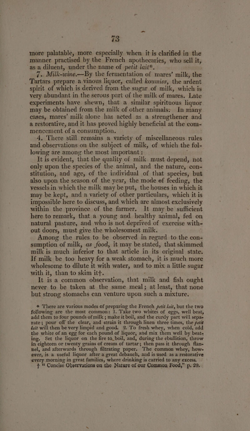 manner practised by the French apothecaries, who sell it, asa diluent, under the name of petit laii*. 7s Milk-wine,—By the fermentation of mares’ mille, the Tartars prepare a vinous liquor, called kowmiss, the ardent spirit of which is derived from the sugar of milk, which is very abundant in the serous part of the milk of mares. Late experiments have shewn, that a similar spirituous liquor may be obtained from the milk of other animals: In many cases, mares’ milk alone has acted as a strengthener and a restorative, and it has proved highly beneficial at the com- mencement of a consumption. 4. There still remains a variety of miscellaneous rules and observations on the subject of milk, of which the fol- lowing are among the most important : It is evident, that the quality of milk must depend, not only upon the ‘species of the animal, and the nature, con- stitution, and age, of the individual of that species, but also upon the season of the year, the mode of feeding, the vessels in which the milk may be put, the houses in which it may be kept, and a variety of other particulars, which it is impossible here to discuss, and which are almost exclusively within the province of the farmer. It may be sufficient here to remark, that a young and healthy animal, fed on natural pasture, and who is not deprived of exercise with- out doors, must give the wholesomest milk. Among the rules to be observed in regard to the con- sumption of milk, as food, it may be stated, that skimmed milk is much inferior to that article in its original state. If milk be too heavy for a weak stomach, it is much more wholesome to dilute it with water, and to mix a little sugar with it, than to skim itt. It is a common observation, that milk “e fish ought never to be taken at the same meal; at least, that none but strong stomachs can venture upon such a mixture. * There are various modes of preparing the French Jetit lait, but the two following are the most common: 1. Take two whites of eggs, well beat, add them to four pounds of milk ; make it boil, and the curdy part will sepa- rate; pour off the clear, and strain it through linen three times, the petit ait will then be very limpid and good. 2. 'To fresh whey, when cold, add the white of an egg for each pound of liquor, and mix them well by beat. ing. Set the liquor on the fire to_boil, and, during the ebullition, throw in eighteen or twenty grains of cream of tartar; then pass it through flan- nel, and afterwards through filtrating paper. The common whey, how- ever, is a useful liquor after a great debauch, and is used as a restorative ‘every morning in great families, where drinking is carried to any excess. + “ Concise Observations on the Nature of our Common Food,” p. 29.