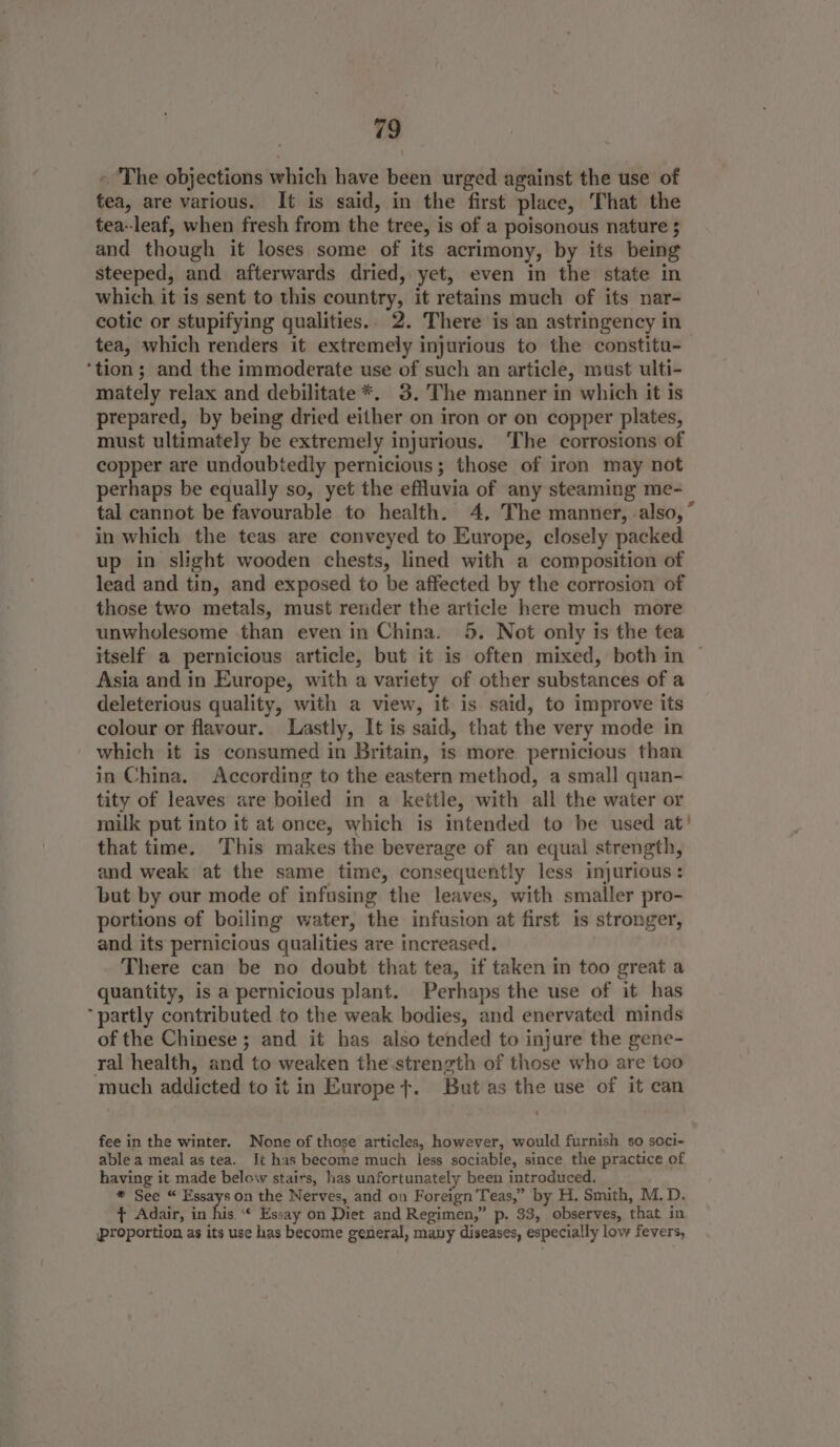 ~ The objections which have been urged against the use of tea, are various. It is said, in the first place, That the tea-leaf, when fresh from the tree, is of a poisonous nature $ and though it loses some of its acrimony, by its being steeped, and afterwards dried, yet, even in the state in which it is sent to this country, it retains much of its nar- cotic or stupifying qualities.. 2. There is an astringency in tea, which renders it extremely injurious to the constitu- ‘tion; and the immoderate use of such an article, must ulti- mately relax and debilitate*. 3.'The manner in which it is prepared, by being dried either on iron or on copper plates, must ultimately be extremely injurious. The corrosions of copper are undoubtedly pernicious; those of iron may not perhaps be equally so, yet the efluvia of any steaming me- tal cannot be favourable to health. 4. The manner, -also, ” in which the teas are conveyed to Europe, closely packed up in slight wooden chests, lined with a composition of lead and tin, and exposed to be affected by the corrosion of those two metals, must rerider the article here much more unwholesome than even in China. 5. Not only is the tea itself a pernicious article, but it is often mixed, both in ~ Asia and in Europe, with a variety of other substances of a deleterious quality, with a view, it is said, to improve its colour or flavour. Lastly, It is said, that the very mode in which it is consumed in Britain, is more pernicious than in China. According to the eastern method, a small quan- tity of leaves are boiled in a kettle, with all the water or milk put into it at once, which is intended to be used at’ that time. This makes the beverage of an equal strength, and weak at the same time, consequently less injurious: but by our mode of infusing the leaves, with smaller pro- portions of boiling water, the infusion at first is stronger, and its pernicious qualities are increased. There can be no doubt that tea, if taken in too great a quantity, is a pernicious plant. Perhaps the use of it has ‘partly contributed to the weak bodies, and enervated minds of the Chinese ; and it has also tended to injure the gene- ral health, and to weaken the strength of those who are too much addicted to it in Europe &gt;. But as the use of it can fee in the winter. None of those articles, however, would furnish so soci- able a meal as tea. It has become much less sociable, since the practice of having it made below stairs, has unfortunately been introduced. | * See “ Essays on the Nerves, and on Foreign Teas,” by H. Smith, M.D. ¢ Adair, in fis ‘© Essay on Diet and Regimen,” p. 33, observes, that in ‘proportion as its use has become general, many diseases, especially low fevers,