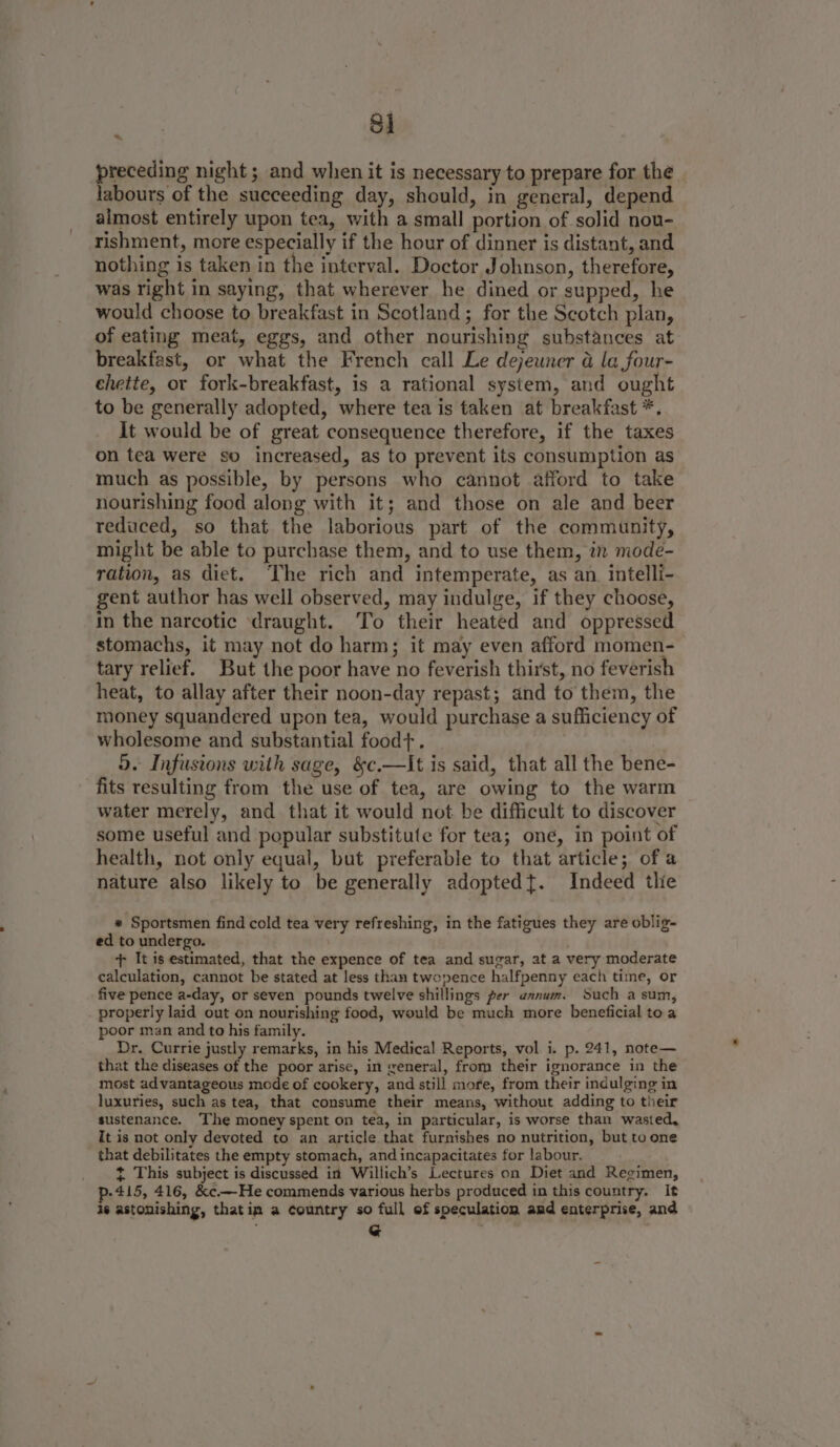 1 preceding night ; and when it is necessary to prepare for the labours of the succeeding day, should, in general, depend almost entirely upon tea, with a small portion of solid nou- tishment, more especially if the hour of dinner is distant, and nothing is taken in the interval. Doctor Johnson, therefore, was right in saying, that wherever he dined or supped, he would choose to breakfast in Scotland; for the Scotch plan, of eating meat, eggs, and other nourishing substances at breakfast, or what the French call Le dejeuner &amp; la four- chette, or fork-breakfast, is a rational system, and ought to be generally adopted, where tea is taken at breakfast *. It would be of great consequence therefore, if the taxes on tea were so increased, as to prevent its consumption as much as possible, by persons who cannot afford to take nourishing food along with it; and those on ale and beer reduced, so that the laborious part of the community, might be able to purchase them, and to use them, in mode- ration, as diet. The rich and intemperate, as an. intelli- gent author has well observed, may indulge, if they choose, in the narcotic draught. To their heated and oppressed stomachs, it may not do harm; it may even afford momen- tary relief. But the poor have no feverish thirst, no feverish heat, to allay after their noon-day repast; and to them, the money squandered upon tea, would purchase a sufficiency of wholesome and substantial food+. 5. Infusions with sage, &amp;c.—It is said, that all the bene- fits resulting from the use of tea, are owing to the warm water merely, and that it would not be difficult to discover some useful and popular substitute for tea; oné, in point of health, not only equal, but preferable to that article; of a nature also likely to be generally adoptedt. Indeed thie 4 * Sportsmen find cold tea very refreshing, in the fatigues they are oblig- ed to undergo. + It is estimated, that the expence of tea and sugar, at a very moderate calculation, cannot be stated at less than twopence halfpenny each time, or five pence a-day, or seven pounds twelve shillings per annum. Such a sum, properly laid out on nourishing food, would be much more beneficial to a poor man and to his family. Dr. Currie justly remarks, in his Medical Reports, vol i. p. 241, note— that the diseases of the poor arise, in weneral, from their ignorance in the most advantageous mode of cookery, and still more, from their indulging in luxuries, such as tea, that consume their means, without adding to their sustenance. The money spent on tea, in particular, is worse than wasted, It is not only devoted to an article that furnishes no nutrition, but to one that debilitates the empty stomach, and incapacitates for labour. _ t This subject is discussed in Willich’s Lectures on Diet and Regimen, p-415, 416, &amp;¢c.—He commends various herbs produced in this country. It is astonishing, thatim a country so full of speculation amd enterprise, and G