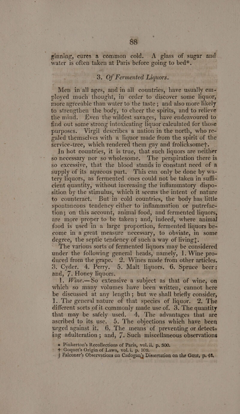 85 ginning, cures a common cold. &lt;A glass of sugar and water is often taken at Paris before going to bed*. 3. Of Fermented Liquors. Men in all ages, and in all countries, have usually em- ployed much thought, in order to discover some liquor, more agreeable than water to the taste; and also more likely to strengthen the body, to cheer the spirits, and to relieve the mind. Even the wildest savages, have endeavoured to find out some strong intoxicating liquor calculated for those purposes. Virgil describes a nation in the north, who re- galed themselves with a liquor made from the spirit of the service-tree, which rendered them gay and frolicksomef. In hot countries, it is true, that such liquors are neither so necessary nor so wholesome. ‘The perspiration there is so excessive, that the blood stands in constant need of a supply of its aqueous part. This can only be done by wa- tery liquors, as fermented ones could not be taken in suffi- cient quantity, without increasing the inflammatory dispo- sition by the stimulus, which it seems the intent of nature to counteract. But in cold countries, the body has little spontaneous tendency either to inflammation or putrefac- tion; on this account, animal food, and fermented liquors, are more -proper to be taken; and, indeed, where animal food is used in a large proportion, fermented liquors be- come in a great measure necessary, to obviate, In some degree, the septic tendency of such a way of livingt. The various sorts of fermented liquors may be considered under the following general heads, namely, I. Wine pro- duced from the grape. 2. Wines made from other articles. 3. Cyder. 4, Perry. 5. Malt liquors. 6, Spruce beer: and, 7. Honey liquors. 1. Wine.—So extensive a subject as that of wine, on which so many volumes have been written, cannot here be discussed at any length; but we shall briefly consider, 1..The general nature of that species of liquor. 2. The different sorts of it commonly made use of, 3. The quantity that may be safely used. 4, The advantages that are ascribed to its use. 5. The objections which have been urged against it. 6. The means of preventing or detect- ing adulteration; and, 7. Such miscellaneous observations * Pinkerton’s Recollections of Paris, vol. ii. p. 300. + Goquet’s Origin of Laws, vol. i. p. 109. } Falconer’s Observations on Cadogan’s Dissertation on the Gaut, p. 48,