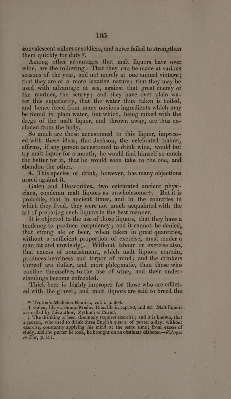 convalescent sailors or soldiers, and never failed to strengthen them quickly for duty*. _ Among other advantages that malt liquors have over wine, are the following: That they can be made at various seasons of the year, and not merely at one annual vintage; that they are of a more laxative nature; that they may be used with advantage at sea, against that great enemy of the mariner, the scurvy; and they have over plain wa- ter this superiority, that the water thus taken is boiled, and hence freed from many noxious ingredients which may be found in plain water, but which, being mixed with the dregs of the malt liquor, and thrown away, are thus ex- cluded from the body. So much are those accustomed to this liquor, impress- ed with these ideas, that Jackson, the celebrated trainer, affirms, if any person accustomed to drink wine, would but try malt liquor for a month, he would find himself so much the better for it, that he would soon take to the one, and abandon the other. 4. This species of drink, however, has many objections urged against it. Galen and Dioscorides, two celebrated ancient physi- cians, condemn malt liquors as unwholesome t. But it is probable, that in ancient times, and in the countries in which they lived, they were not much acquainted with the art of preparing such liquors in the best manner. It is objected to the use of those liquors, that they have a tendency to produce corpulency; and it cannot be denied, that strong ale or beer, when taken in great quantities, without a sufficient proportion of exercise, must render a man fat and unwieldyt. Without labour or exercise also, that excess of nourishment, which malt liquors contain, produces heaviness and torpor of mind; and the drinkers thereof are duller, and more phlegmatic, than those who confine themselves to the use of wine, and their under- standings become enfeebled. Thick beer is highly improper for those who are afflict- ed with the gravel; and malt liquors are said to breed the * ‘Trotter’s Medicina Nautica, vol. i. p. 293. + Galen, lib. vi. Sump. Medic. Dios, lib. ii. cap. 80, and 82. Malt liquors are called by this author, Zythum et Curmi. } The drinking of beer absolutely requires exercise ; and it is known, that 2 person, who.used to drink three English quarts of porter a-day, without exercise, constantly applying his mind at the same time; from. excess of study, and the porter he took, he brought on an obstinate diabetes —Valangiz on Diet, p. 131.
