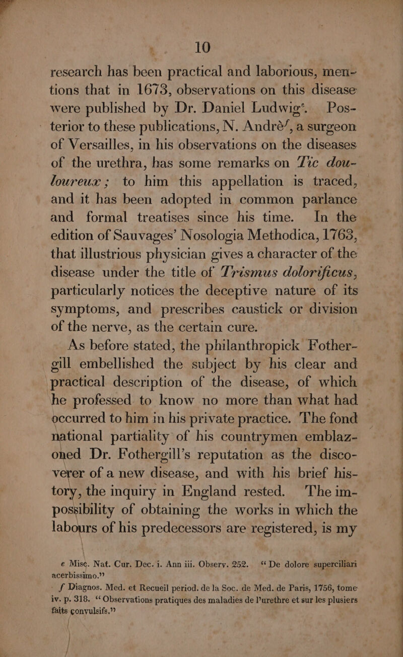 research has been practical and laborious, men~ tions that in 1673, observations on this disease were published by Dr. Daniel Ludwig’. Pos- ~ terior to these publications, N. André’, a surgeon of Versailles, in his observations on the diseases of the urethra, has some remarks on Tic dou- loureux ; to him this appellation is traced, and it has been adopted in common parlance and formal treatises since his time. In the that illustrious physician gives a character of the disease under the title of Trismus dolorificus, particularly notices the deceptive nature of its symptoms, and prescribes caustick or division of the nerve, as the certain cure. | | As before stated, the philanthropick Fother- gill embellished the subject by his clear and practical description of the disease, of which occurred to him in his private practice. The fond ational partiality of his countrymen emblaz- shea Dr. Fothergill’s reputation as the disco- verer of a new disease, and with his brief his- tory, the inquiry in England rested. The im- possibility of obtaming the works in which the labrute of his predecessors are registered, is my \ e Mise. Nat. Cur. Dec. i. Ann iii. Obsery. 252. ‘* De dolore superciliari acerbissimo.”? - f Diagnos. Med. et Recueil period. de la Soc. de Med. de Paris, 1756, tome: iv. p. 318. ‘ Observations pratiques des maladies de l’urethre et sur les plusiers faits convulsifs.”” | /