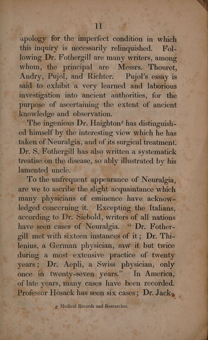 I : apology for the imperfect condition in which this inquiry is necessarily relinquished. Fol- lowing Dr. Fothergill are many writers, among whom, the principal are Messrs. Thouret, Andry, Pujol, and Richter. Pujol’s essay is said to exhibit a very learned and laborious investigation into ancient authorities, for the purpose of ascertaining the extent of ancient _ knowledge and observation. The ingenious Dr. Haighton* has distinguish- ed himself by the interesting view which he has taken of Neuralgia, and of its surgical treatment. Dr. 8. Fothergill has also written a systematick treatise on the disease, so ably illustrated by his Jamented uncle. To the unfrequent appearance of Neuralgia, are we to ascribe the slight acquaintance which many physicians of eminence have acknow- ledged concerning it. Excepting the Italians, according to Dr. Siebold, writers of all nations have seen cases of Neuralgia. ‘ Dr. Fother- gill met with sixteen instances of it; Dr. Thi- lenius, a German physician, saw it but twice during a most extensive practice of twenty of late years, many cases have been recorded. g Medical Records and Researches. SE SE Es ee eee =