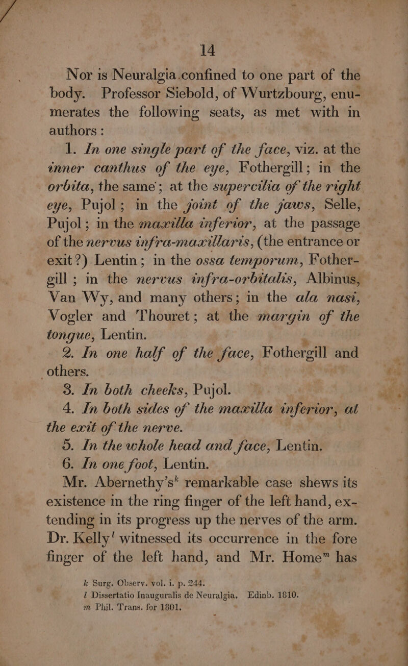 Nor is Neuralgia.confined to one part of the body. Professor Siebold, of Wurtzbourg, enu- merates the evi seats, as met with in authors : 1. In one single part of the face, viz. at the inner canthus of the eye, Fothergill; in the orbita, the same’; at the supercilia 5p the right Pujol; in the maxilla inferior, at the passage exit *) Lentin; in the ossa temporum, Fother- gill ; in the nervus infra-orbitalis, Albinus, Van Wy, and many others; in the ala nasi, Vogler and Thouret; at the margin of the tongue, Lentin. 2. In one half of the face, Fothergill and others. 3. In both cheeks, Pujol. 4. In both sides of the maxilla inferior, at the exit of the nerve. 3. In the whole head and face, Lentin. 6. Ln one foot, Lentin. Mr. Abernethy’s s* remarkable case shews its existence in the ring finger of the left hand, ex- tending In its progress up the nerves of the arm. Dr. Kelly’ witnessed its occurrence in the fore finger of the left hand, and Mr. Home” has k Surg. Observ. vol. i. p. 244. 1 Dissertatio Inauguralis de Neuralgia. Edinb. 1810. m Phil. Trans. for 1801,