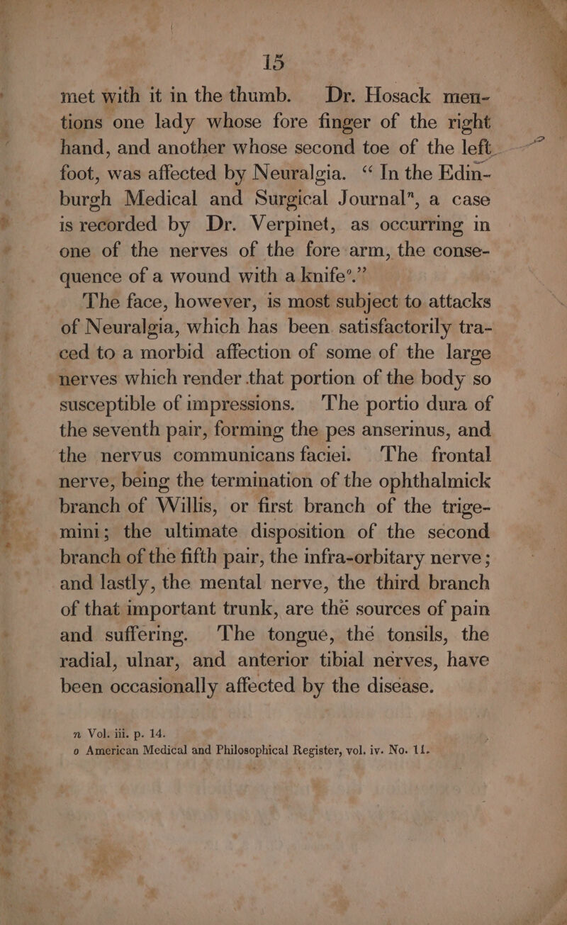 See gi Be met with it in the thumb. Dr. Hosack men- tions one lady whose fore finger of the right burgh Medical and Surgical Journal”, a case is recorded by Dr. Verpinet, as occurring in one of the nerves of the forearm, the conse- quence of a wound with a knife’.” The face, however, is most subject to. attacks of Neuralgia, which has been. satisfactorily tra- ced to a morbid affection of some of the large nerves which render that portion of the body so susceptible of impressions. The portio dura of the seventh pair, forming the pes anserinus, and the nervus communicans faciei. The frontal nerve, being the termination of the ophthalmick branch of Willis, or first branch of the trige- mini; the ultimate disposition of the second branch of the fifth pair, the infra-orbitary nerve ; and lastly, the mental nerve, the third branch of that important trunk, are the sources of pain and suffermg. The tongue, the tonsils, the radial, ulnar, and anterior tibial nerves, have been occasionally affected by the disease. nm Vol. ii. p. 14. o American Medical and Philosophical Register, vol. iv. No. 11.