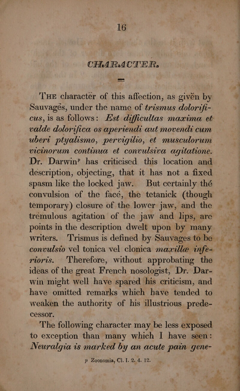 CHARACTER. ——~ THE character of this affection, as given by Sauvages, under the name of trismus dolorifi- valde dolorifica os apertend: aut movendi cum ubert ptyalismo, pervigilio, et musculorum vicinorum continua et convulsiva agitatione. Dr. Darwin’ has criticised this location and description, objecting, that it has not a fixed spasm like the locked jaw. But certamly the convulsion of the face, the tetanick (though temporary) closure of the lower jaw, and the tremulous agitation of the jaw and lips, are points in the description dwelt upon by many convulsio vel tonica vel clonica maxille infe- _ rtoris. ‘Therefore, without approbating the ideas of the great French nosologist, Dr. Dar- win might well have spared his criticism, and have omitted remarks which have tended to weaken the authority of his illustrious prede- cessor. : The following character may be less exposed to exception than many which I have seen: Neuralgia is marked by an acute pain gene- p Zoonomia, Cl. I. 2. 4. 12. —